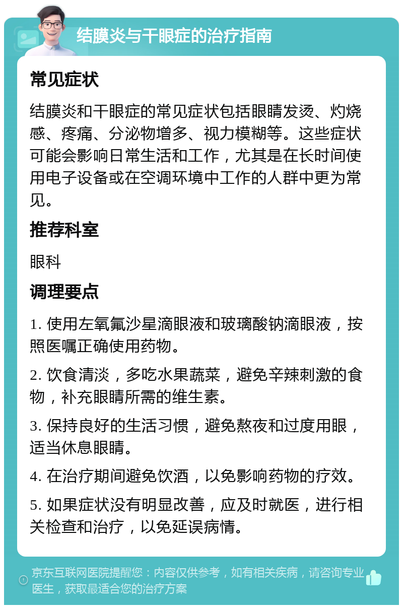 结膜炎与干眼症的治疗指南 常见症状 结膜炎和干眼症的常见症状包括眼睛发烫、灼烧感、疼痛、分泌物增多、视力模糊等。这些症状可能会影响日常生活和工作，尤其是在长时间使用电子设备或在空调环境中工作的人群中更为常见。 推荐科室 眼科 调理要点 1. 使用左氧氟沙星滴眼液和玻璃酸钠滴眼液，按照医嘱正确使用药物。 2. 饮食清淡，多吃水果蔬菜，避免辛辣刺激的食物，补充眼睛所需的维生素。 3. 保持良好的生活习惯，避免熬夜和过度用眼，适当休息眼睛。 4. 在治疗期间避免饮酒，以免影响药物的疗效。 5. 如果症状没有明显改善，应及时就医，进行相关检查和治疗，以免延误病情。