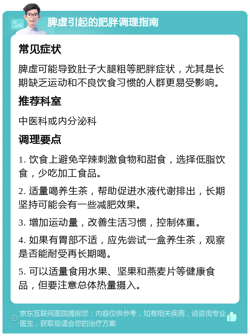 脾虚引起的肥胖调理指南 常见症状 脾虚可能导致肚子大腿粗等肥胖症状，尤其是长期缺乏运动和不良饮食习惯的人群更易受影响。 推荐科室 中医科或内分泌科 调理要点 1. 饮食上避免辛辣刺激食物和甜食，选择低脂饮食，少吃加工食品。 2. 适量喝养生茶，帮助促进水液代谢排出，长期坚持可能会有一些减肥效果。 3. 增加运动量，改善生活习惯，控制体重。 4. 如果有胃部不适，应先尝试一盒养生茶，观察是否能耐受再长期喝。 5. 可以适量食用水果、坚果和燕麦片等健康食品，但要注意总体热量摄入。