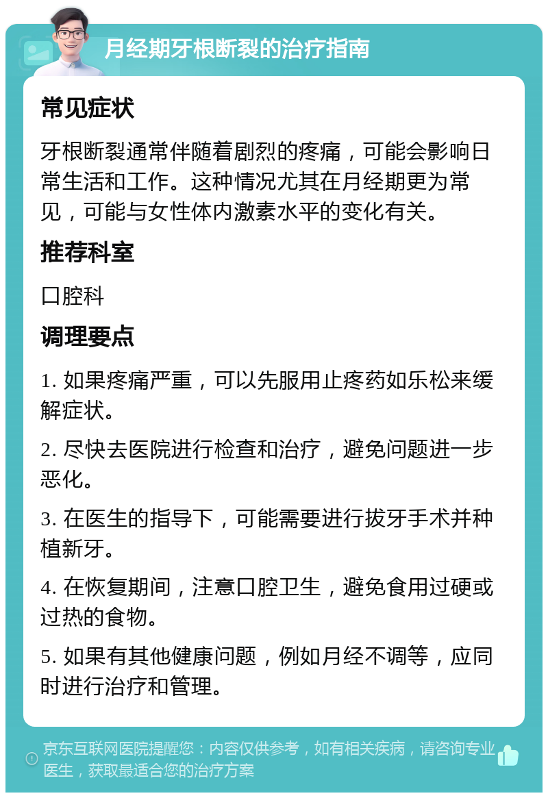 月经期牙根断裂的治疗指南 常见症状 牙根断裂通常伴随着剧烈的疼痛，可能会影响日常生活和工作。这种情况尤其在月经期更为常见，可能与女性体内激素水平的变化有关。 推荐科室 口腔科 调理要点 1. 如果疼痛严重，可以先服用止疼药如乐松来缓解症状。 2. 尽快去医院进行检查和治疗，避免问题进一步恶化。 3. 在医生的指导下，可能需要进行拔牙手术并种植新牙。 4. 在恢复期间，注意口腔卫生，避免食用过硬或过热的食物。 5. 如果有其他健康问题，例如月经不调等，应同时进行治疗和管理。