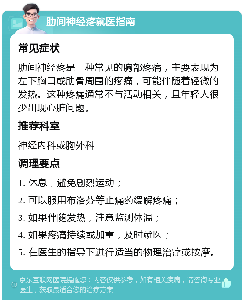 肋间神经疼就医指南 常见症状 肋间神经疼是一种常见的胸部疼痛，主要表现为左下胸口或肋骨周围的疼痛，可能伴随着轻微的发热。这种疼痛通常不与活动相关，且年轻人很少出现心脏问题。 推荐科室 神经内科或胸外科 调理要点 1. 休息，避免剧烈运动； 2. 可以服用布洛芬等止痛药缓解疼痛； 3. 如果伴随发热，注意监测体温； 4. 如果疼痛持续或加重，及时就医； 5. 在医生的指导下进行适当的物理治疗或按摩。