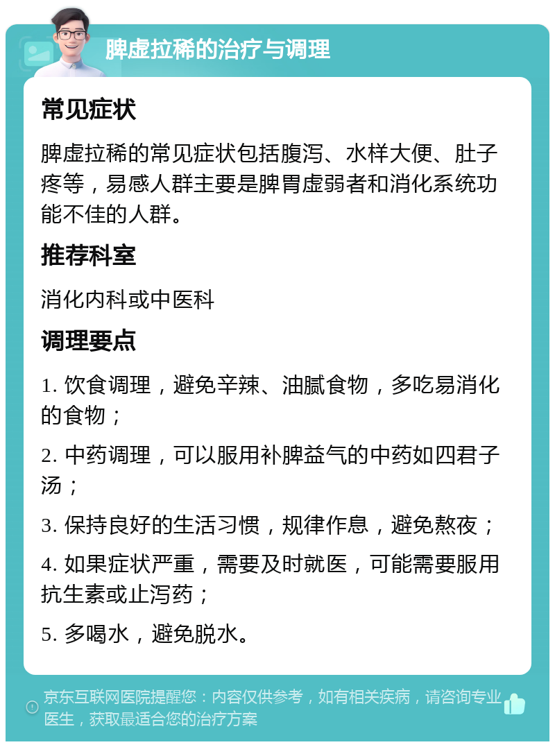 脾虚拉稀的治疗与调理 常见症状 脾虚拉稀的常见症状包括腹泻、水样大便、肚子疼等，易感人群主要是脾胃虚弱者和消化系统功能不佳的人群。 推荐科室 消化内科或中医科 调理要点 1. 饮食调理，避免辛辣、油腻食物，多吃易消化的食物； 2. 中药调理，可以服用补脾益气的中药如四君子汤； 3. 保持良好的生活习惯，规律作息，避免熬夜； 4. 如果症状严重，需要及时就医，可能需要服用抗生素或止泻药； 5. 多喝水，避免脱水。