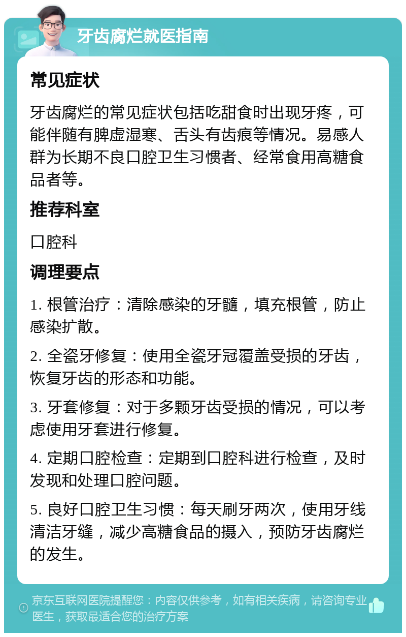 牙齿腐烂就医指南 常见症状 牙齿腐烂的常见症状包括吃甜食时出现牙疼，可能伴随有脾虚湿寒、舌头有齿痕等情况。易感人群为长期不良口腔卫生习惯者、经常食用高糖食品者等。 推荐科室 口腔科 调理要点 1. 根管治疗：清除感染的牙髓，填充根管，防止感染扩散。 2. 全瓷牙修复：使用全瓷牙冠覆盖受损的牙齿，恢复牙齿的形态和功能。 3. 牙套修复：对于多颗牙齿受损的情况，可以考虑使用牙套进行修复。 4. 定期口腔检查：定期到口腔科进行检查，及时发现和处理口腔问题。 5. 良好口腔卫生习惯：每天刷牙两次，使用牙线清洁牙缝，减少高糖食品的摄入，预防牙齿腐烂的发生。