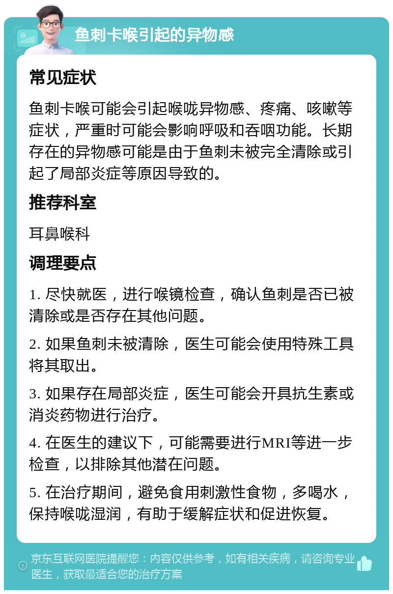 鱼刺卡喉引起的异物感 常见症状 鱼刺卡喉可能会引起喉咙异物感、疼痛、咳嗽等症状，严重时可能会影响呼吸和吞咽功能。长期存在的异物感可能是由于鱼刺未被完全清除或引起了局部炎症等原因导致的。 推荐科室 耳鼻喉科 调理要点 1. 尽快就医，进行喉镜检查，确认鱼刺是否已被清除或是否存在其他问题。 2. 如果鱼刺未被清除，医生可能会使用特殊工具将其取出。 3. 如果存在局部炎症，医生可能会开具抗生素或消炎药物进行治疗。 4. 在医生的建议下，可能需要进行MRI等进一步检查，以排除其他潜在问题。 5. 在治疗期间，避免食用刺激性食物，多喝水，保持喉咙湿润，有助于缓解症状和促进恢复。