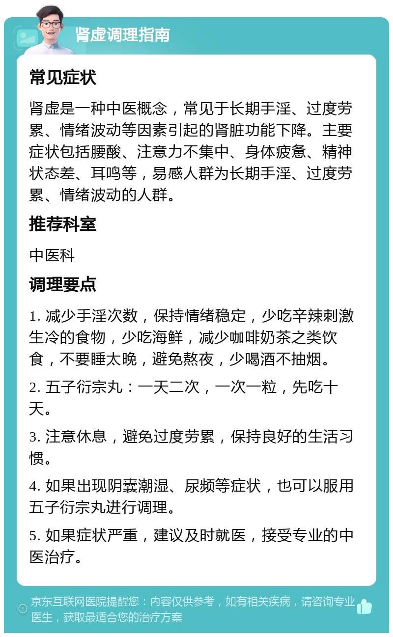 肾虚调理指南 常见症状 肾虚是一种中医概念，常见于长期手淫、过度劳累、情绪波动等因素引起的肾脏功能下降。主要症状包括腰酸、注意力不集中、身体疲惫、精神状态差、耳鸣等，易感人群为长期手淫、过度劳累、情绪波动的人群。 推荐科室 中医科 调理要点 1. 减少手淫次数，保持情绪稳定，少吃辛辣刺激生冷的食物，少吃海鲜，减少咖啡奶茶之类饮食，不要睡太晚，避免熬夜，少喝酒不抽烟。 2. 五子衍宗丸：一天二次，一次一粒，先吃十天。 3. 注意休息，避免过度劳累，保持良好的生活习惯。 4. 如果出现阴囊潮湿、尿频等症状，也可以服用五子衍宗丸进行调理。 5. 如果症状严重，建议及时就医，接受专业的中医治疗。