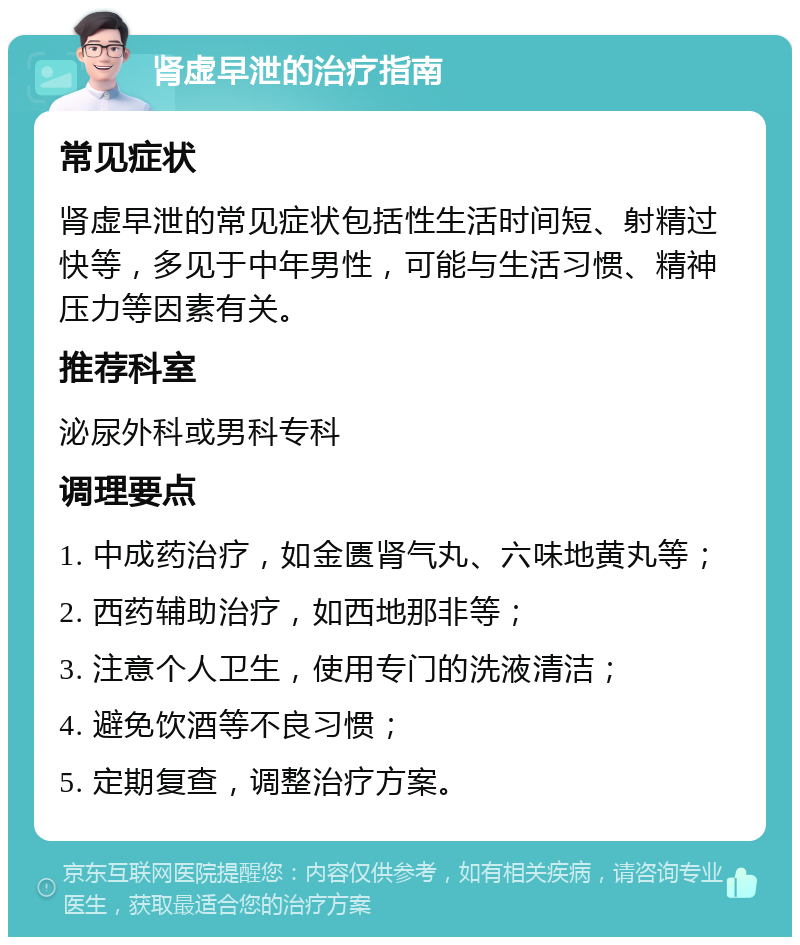 肾虚早泄的治疗指南 常见症状 肾虚早泄的常见症状包括性生活时间短、射精过快等，多见于中年男性，可能与生活习惯、精神压力等因素有关。 推荐科室 泌尿外科或男科专科 调理要点 1. 中成药治疗，如金匮肾气丸、六味地黄丸等； 2. 西药辅助治疗，如西地那非等； 3. 注意个人卫生，使用专门的洗液清洁； 4. 避免饮酒等不良习惯； 5. 定期复查，调整治疗方案。