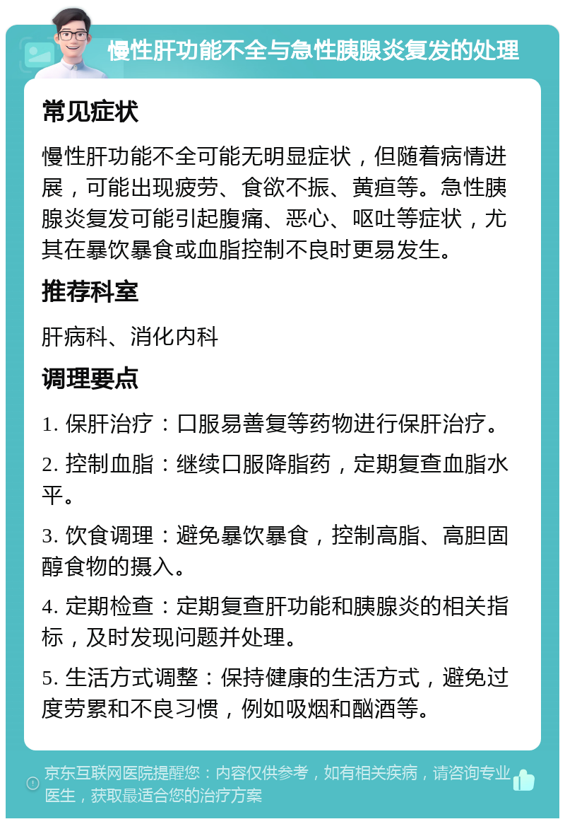 慢性肝功能不全与急性胰腺炎复发的处理 常见症状 慢性肝功能不全可能无明显症状，但随着病情进展，可能出现疲劳、食欲不振、黄疸等。急性胰腺炎复发可能引起腹痛、恶心、呕吐等症状，尤其在暴饮暴食或血脂控制不良时更易发生。 推荐科室 肝病科、消化内科 调理要点 1. 保肝治疗：口服易善复等药物进行保肝治疗。 2. 控制血脂：继续口服降脂药，定期复查血脂水平。 3. 饮食调理：避免暴饮暴食，控制高脂、高胆固醇食物的摄入。 4. 定期检查：定期复查肝功能和胰腺炎的相关指标，及时发现问题并处理。 5. 生活方式调整：保持健康的生活方式，避免过度劳累和不良习惯，例如吸烟和酗酒等。