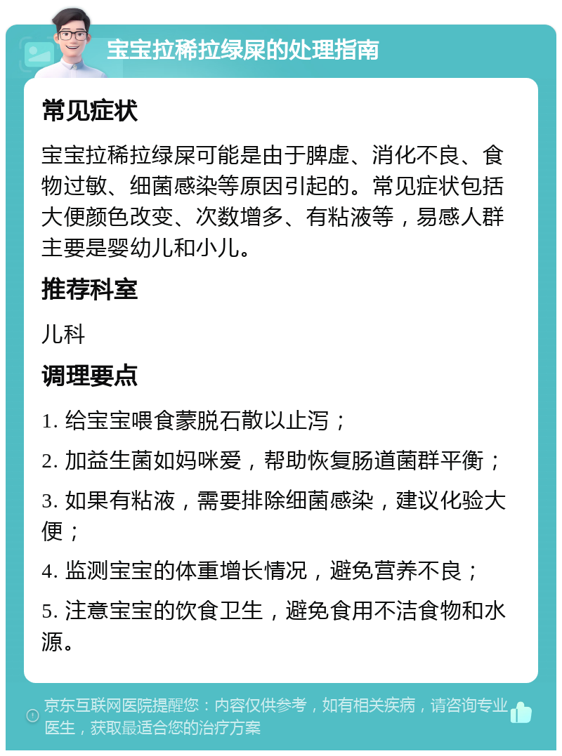 宝宝拉稀拉绿屎的处理指南 常见症状 宝宝拉稀拉绿屎可能是由于脾虚、消化不良、食物过敏、细菌感染等原因引起的。常见症状包括大便颜色改变、次数增多、有粘液等，易感人群主要是婴幼儿和小儿。 推荐科室 儿科 调理要点 1. 给宝宝喂食蒙脱石散以止泻； 2. 加益生菌如妈咪爱，帮助恢复肠道菌群平衡； 3. 如果有粘液，需要排除细菌感染，建议化验大便； 4. 监测宝宝的体重增长情况，避免营养不良； 5. 注意宝宝的饮食卫生，避免食用不洁食物和水源。