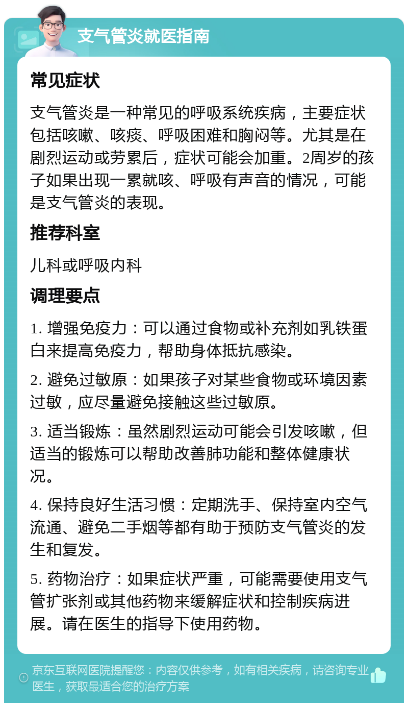 支气管炎就医指南 常见症状 支气管炎是一种常见的呼吸系统疾病，主要症状包括咳嗽、咳痰、呼吸困难和胸闷等。尤其是在剧烈运动或劳累后，症状可能会加重。2周岁的孩子如果出现一累就咳、呼吸有声音的情况，可能是支气管炎的表现。 推荐科室 儿科或呼吸内科 调理要点 1. 增强免疫力：可以通过食物或补充剂如乳铁蛋白来提高免疫力，帮助身体抵抗感染。 2. 避免过敏原：如果孩子对某些食物或环境因素过敏，应尽量避免接触这些过敏原。 3. 适当锻炼：虽然剧烈运动可能会引发咳嗽，但适当的锻炼可以帮助改善肺功能和整体健康状况。 4. 保持良好生活习惯：定期洗手、保持室内空气流通、避免二手烟等都有助于预防支气管炎的发生和复发。 5. 药物治疗：如果症状严重，可能需要使用支气管扩张剂或其他药物来缓解症状和控制疾病进展。请在医生的指导下使用药物。