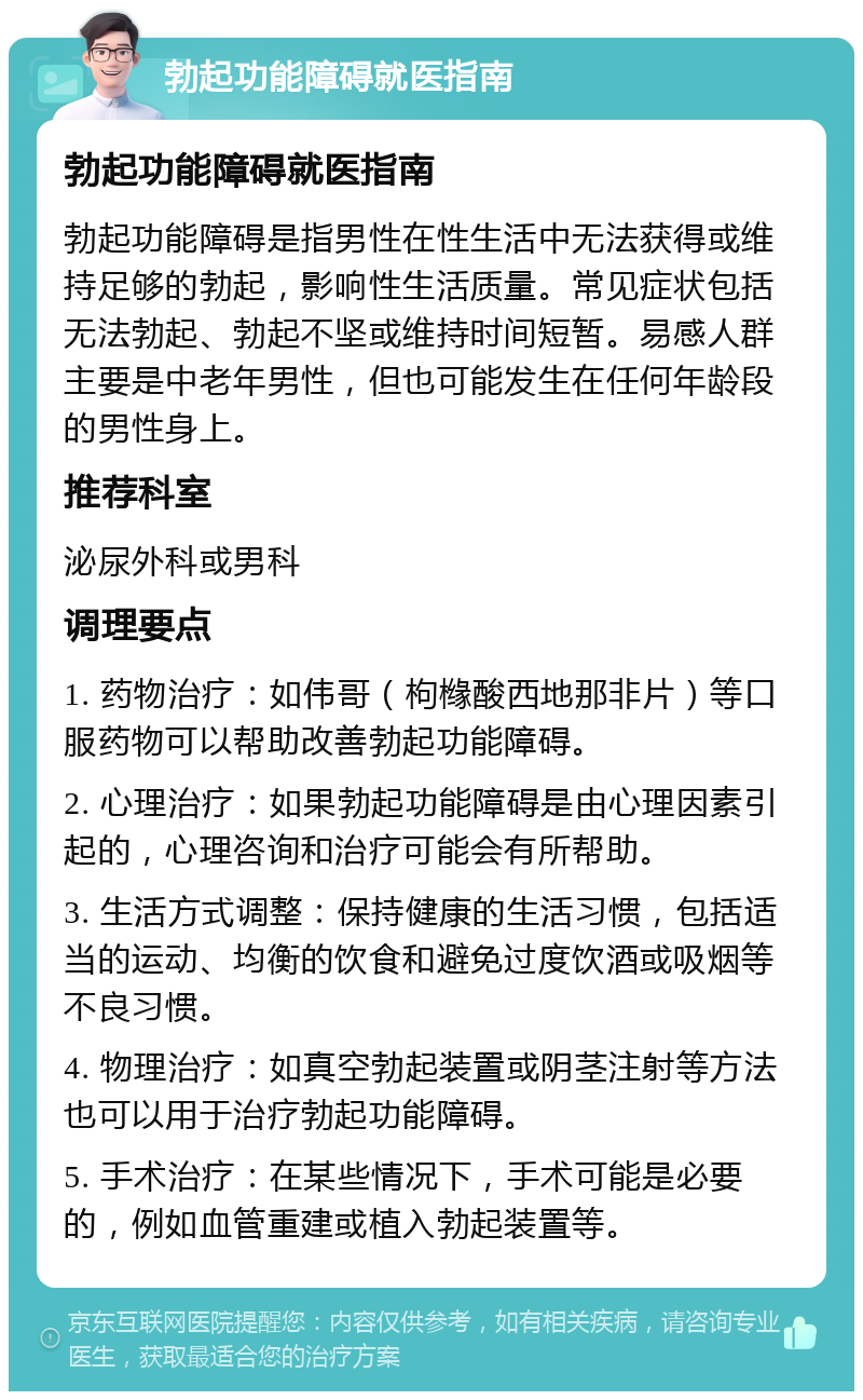 勃起功能障碍就医指南 勃起功能障碍就医指南 勃起功能障碍是指男性在性生活中无法获得或维持足够的勃起，影响性生活质量。常见症状包括无法勃起、勃起不坚或维持时间短暂。易感人群主要是中老年男性，但也可能发生在任何年龄段的男性身上。 推荐科室 泌尿外科或男科 调理要点 1. 药物治疗：如伟哥（枸橼酸西地那非片）等口服药物可以帮助改善勃起功能障碍。 2. 心理治疗：如果勃起功能障碍是由心理因素引起的，心理咨询和治疗可能会有所帮助。 3. 生活方式调整：保持健康的生活习惯，包括适当的运动、均衡的饮食和避免过度饮酒或吸烟等不良习惯。 4. 物理治疗：如真空勃起装置或阴茎注射等方法也可以用于治疗勃起功能障碍。 5. 手术治疗：在某些情况下，手术可能是必要的，例如血管重建或植入勃起装置等。