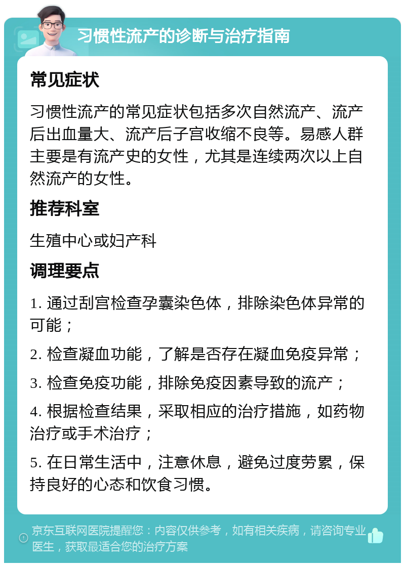 习惯性流产的诊断与治疗指南 常见症状 习惯性流产的常见症状包括多次自然流产、流产后出血量大、流产后子宫收缩不良等。易感人群主要是有流产史的女性，尤其是连续两次以上自然流产的女性。 推荐科室 生殖中心或妇产科 调理要点 1. 通过刮宫检查孕囊染色体，排除染色体异常的可能； 2. 检查凝血功能，了解是否存在凝血免疫异常； 3. 检查免疫功能，排除免疫因素导致的流产； 4. 根据检查结果，采取相应的治疗措施，如药物治疗或手术治疗； 5. 在日常生活中，注意休息，避免过度劳累，保持良好的心态和饮食习惯。