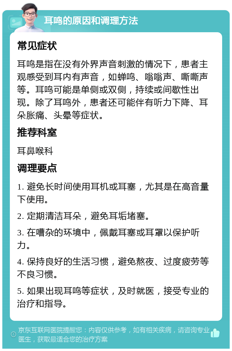 耳鸣的原因和调理方法 常见症状 耳鸣是指在没有外界声音刺激的情况下，患者主观感受到耳内有声音，如蝉鸣、嗡嗡声、嘶嘶声等。耳鸣可能是单侧或双侧，持续或间歇性出现。除了耳鸣外，患者还可能伴有听力下降、耳朵胀痛、头晕等症状。 推荐科室 耳鼻喉科 调理要点 1. 避免长时间使用耳机或耳塞，尤其是在高音量下使用。 2. 定期清洁耳朵，避免耳垢堵塞。 3. 在嘈杂的环境中，佩戴耳塞或耳罩以保护听力。 4. 保持良好的生活习惯，避免熬夜、过度疲劳等不良习惯。 5. 如果出现耳鸣等症状，及时就医，接受专业的治疗和指导。