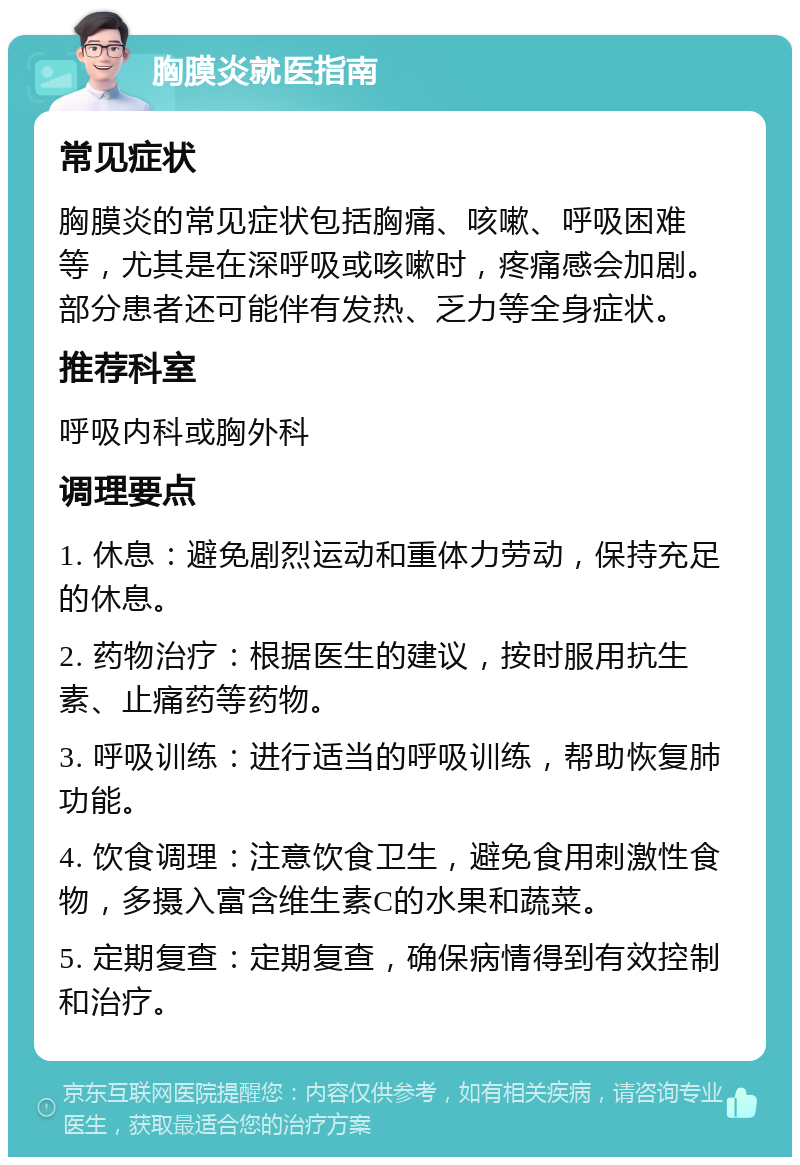 胸膜炎就医指南 常见症状 胸膜炎的常见症状包括胸痛、咳嗽、呼吸困难等，尤其是在深呼吸或咳嗽时，疼痛感会加剧。部分患者还可能伴有发热、乏力等全身症状。 推荐科室 呼吸内科或胸外科 调理要点 1. 休息：避免剧烈运动和重体力劳动，保持充足的休息。 2. 药物治疗：根据医生的建议，按时服用抗生素、止痛药等药物。 3. 呼吸训练：进行适当的呼吸训练，帮助恢复肺功能。 4. 饮食调理：注意饮食卫生，避免食用刺激性食物，多摄入富含维生素C的水果和蔬菜。 5. 定期复查：定期复查，确保病情得到有效控制和治疗。