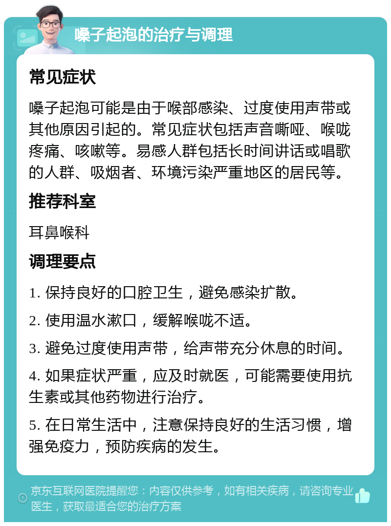 嗓子起泡的治疗与调理 常见症状 嗓子起泡可能是由于喉部感染、过度使用声带或其他原因引起的。常见症状包括声音嘶哑、喉咙疼痛、咳嗽等。易感人群包括长时间讲话或唱歌的人群、吸烟者、环境污染严重地区的居民等。 推荐科室 耳鼻喉科 调理要点 1. 保持良好的口腔卫生，避免感染扩散。 2. 使用温水漱口，缓解喉咙不适。 3. 避免过度使用声带，给声带充分休息的时间。 4. 如果症状严重，应及时就医，可能需要使用抗生素或其他药物进行治疗。 5. 在日常生活中，注意保持良好的生活习惯，增强免疫力，预防疾病的发生。