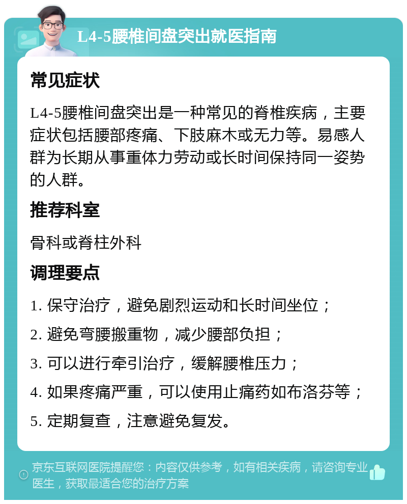 L4-5腰椎间盘突出就医指南 常见症状 L4-5腰椎间盘突出是一种常见的脊椎疾病，主要症状包括腰部疼痛、下肢麻木或无力等。易感人群为长期从事重体力劳动或长时间保持同一姿势的人群。 推荐科室 骨科或脊柱外科 调理要点 1. 保守治疗，避免剧烈运动和长时间坐位； 2. 避免弯腰搬重物，减少腰部负担； 3. 可以进行牵引治疗，缓解腰椎压力； 4. 如果疼痛严重，可以使用止痛药如布洛芬等； 5. 定期复查，注意避免复发。