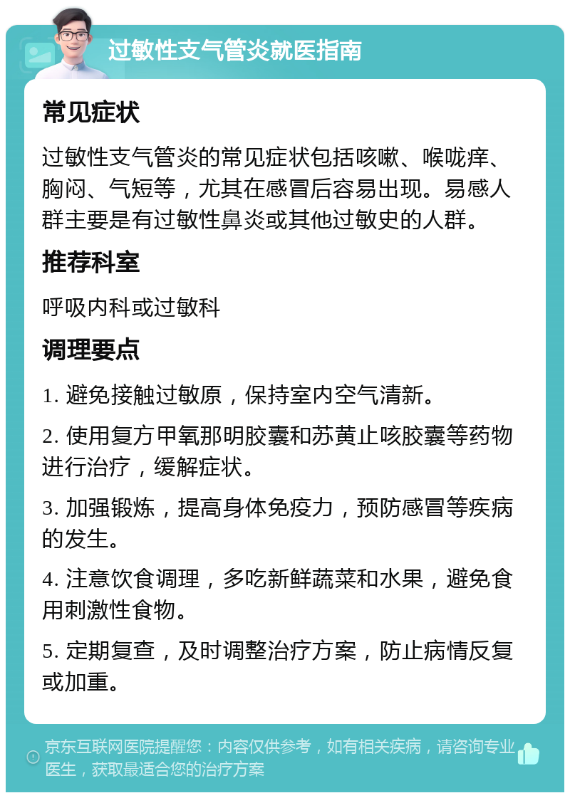 过敏性支气管炎就医指南 常见症状 过敏性支气管炎的常见症状包括咳嗽、喉咙痒、胸闷、气短等，尤其在感冒后容易出现。易感人群主要是有过敏性鼻炎或其他过敏史的人群。 推荐科室 呼吸内科或过敏科 调理要点 1. 避免接触过敏原，保持室内空气清新。 2. 使用复方甲氧那明胶囊和苏黄止咳胶囊等药物进行治疗，缓解症状。 3. 加强锻炼，提高身体免疫力，预防感冒等疾病的发生。 4. 注意饮食调理，多吃新鲜蔬菜和水果，避免食用刺激性食物。 5. 定期复查，及时调整治疗方案，防止病情反复或加重。