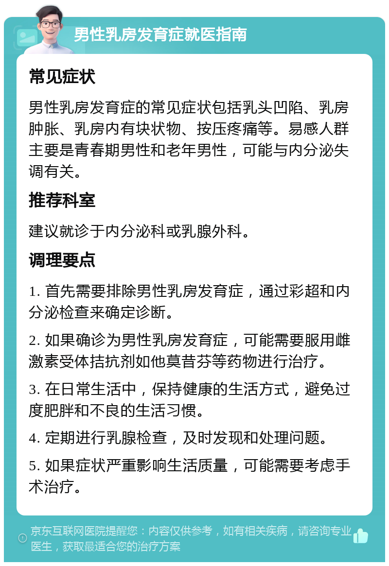 男性乳房发育症就医指南 常见症状 男性乳房发育症的常见症状包括乳头凹陷、乳房肿胀、乳房内有块状物、按压疼痛等。易感人群主要是青春期男性和老年男性，可能与内分泌失调有关。 推荐科室 建议就诊于内分泌科或乳腺外科。 调理要点 1. 首先需要排除男性乳房发育症，通过彩超和内分泌检查来确定诊断。 2. 如果确诊为男性乳房发育症，可能需要服用雌激素受体拮抗剂如他莫昔芬等药物进行治疗。 3. 在日常生活中，保持健康的生活方式，避免过度肥胖和不良的生活习惯。 4. 定期进行乳腺检查，及时发现和处理问题。 5. 如果症状严重影响生活质量，可能需要考虑手术治疗。