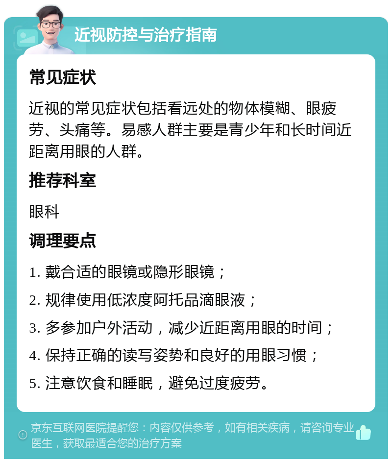 近视防控与治疗指南 常见症状 近视的常见症状包括看远处的物体模糊、眼疲劳、头痛等。易感人群主要是青少年和长时间近距离用眼的人群。 推荐科室 眼科 调理要点 1. 戴合适的眼镜或隐形眼镜； 2. 规律使用低浓度阿托品滴眼液； 3. 多参加户外活动，减少近距离用眼的时间； 4. 保持正确的读写姿势和良好的用眼习惯； 5. 注意饮食和睡眠，避免过度疲劳。