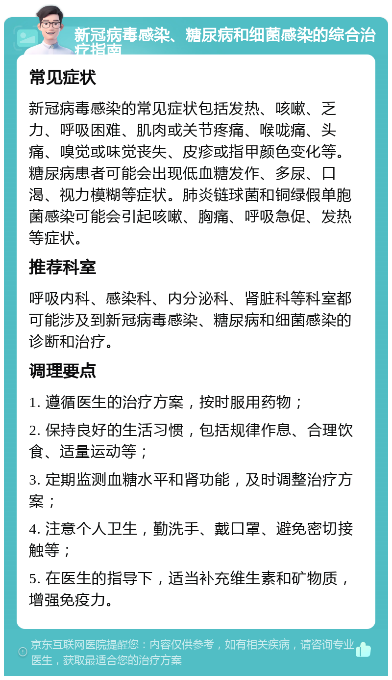 新冠病毒感染、糖尿病和细菌感染的综合治疗指南 常见症状 新冠病毒感染的常见症状包括发热、咳嗽、乏力、呼吸困难、肌肉或关节疼痛、喉咙痛、头痛、嗅觉或味觉丧失、皮疹或指甲颜色变化等。糖尿病患者可能会出现低血糖发作、多尿、口渴、视力模糊等症状。肺炎链球菌和铜绿假单胞菌感染可能会引起咳嗽、胸痛、呼吸急促、发热等症状。 推荐科室 呼吸内科、感染科、内分泌科、肾脏科等科室都可能涉及到新冠病毒感染、糖尿病和细菌感染的诊断和治疗。 调理要点 1. 遵循医生的治疗方案，按时服用药物； 2. 保持良好的生活习惯，包括规律作息、合理饮食、适量运动等； 3. 定期监测血糖水平和肾功能，及时调整治疗方案； 4. 注意个人卫生，勤洗手、戴口罩、避免密切接触等； 5. 在医生的指导下，适当补充维生素和矿物质，增强免疫力。