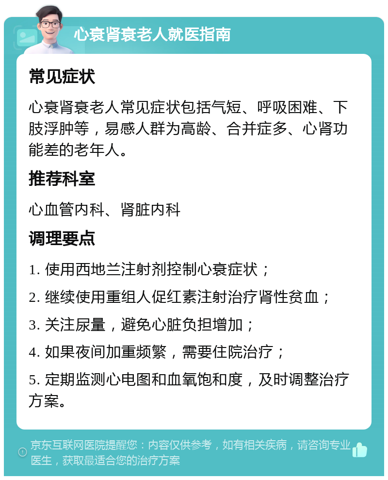 心衰肾衰老人就医指南 常见症状 心衰肾衰老人常见症状包括气短、呼吸困难、下肢浮肿等，易感人群为高龄、合并症多、心肾功能差的老年人。 推荐科室 心血管内科、肾脏内科 调理要点 1. 使用西地兰注射剂控制心衰症状； 2. 继续使用重组人促红素注射治疗肾性贫血； 3. 关注尿量，避免心脏负担增加； 4. 如果夜间加重频繁，需要住院治疗； 5. 定期监测心电图和血氧饱和度，及时调整治疗方案。