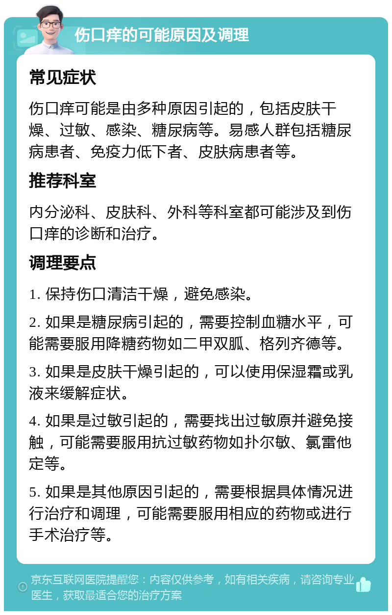 伤口痒的可能原因及调理 常见症状 伤口痒可能是由多种原因引起的，包括皮肤干燥、过敏、感染、糖尿病等。易感人群包括糖尿病患者、免疫力低下者、皮肤病患者等。 推荐科室 内分泌科、皮肤科、外科等科室都可能涉及到伤口痒的诊断和治疗。 调理要点 1. 保持伤口清洁干燥，避免感染。 2. 如果是糖尿病引起的，需要控制血糖水平，可能需要服用降糖药物如二甲双胍、格列齐德等。 3. 如果是皮肤干燥引起的，可以使用保湿霜或乳液来缓解症状。 4. 如果是过敏引起的，需要找出过敏原并避免接触，可能需要服用抗过敏药物如扑尔敏、氯雷他定等。 5. 如果是其他原因引起的，需要根据具体情况进行治疗和调理，可能需要服用相应的药物或进行手术治疗等。