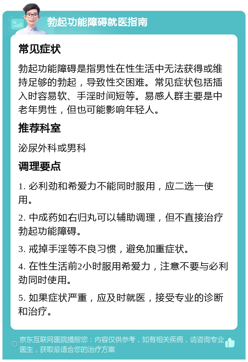 勃起功能障碍就医指南 常见症状 勃起功能障碍是指男性在性生活中无法获得或维持足够的勃起，导致性交困难。常见症状包括插入时容易软、手淫时间短等。易感人群主要是中老年男性，但也可能影响年轻人。 推荐科室 泌尿外科或男科 调理要点 1. 必利劲和希爱力不能同时服用，应二选一使用。 2. 中成药如右归丸可以辅助调理，但不直接治疗勃起功能障碍。 3. 戒掉手淫等不良习惯，避免加重症状。 4. 在性生活前2小时服用希爱力，注意不要与必利劲同时使用。 5. 如果症状严重，应及时就医，接受专业的诊断和治疗。