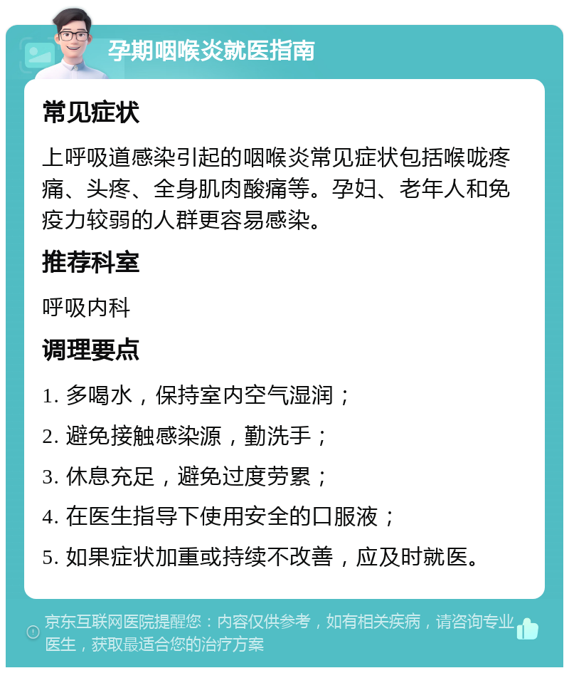 孕期咽喉炎就医指南 常见症状 上呼吸道感染引起的咽喉炎常见症状包括喉咙疼痛、头疼、全身肌肉酸痛等。孕妇、老年人和免疫力较弱的人群更容易感染。 推荐科室 呼吸内科 调理要点 1. 多喝水，保持室内空气湿润； 2. 避免接触感染源，勤洗手； 3. 休息充足，避免过度劳累； 4. 在医生指导下使用安全的口服液； 5. 如果症状加重或持续不改善，应及时就医。