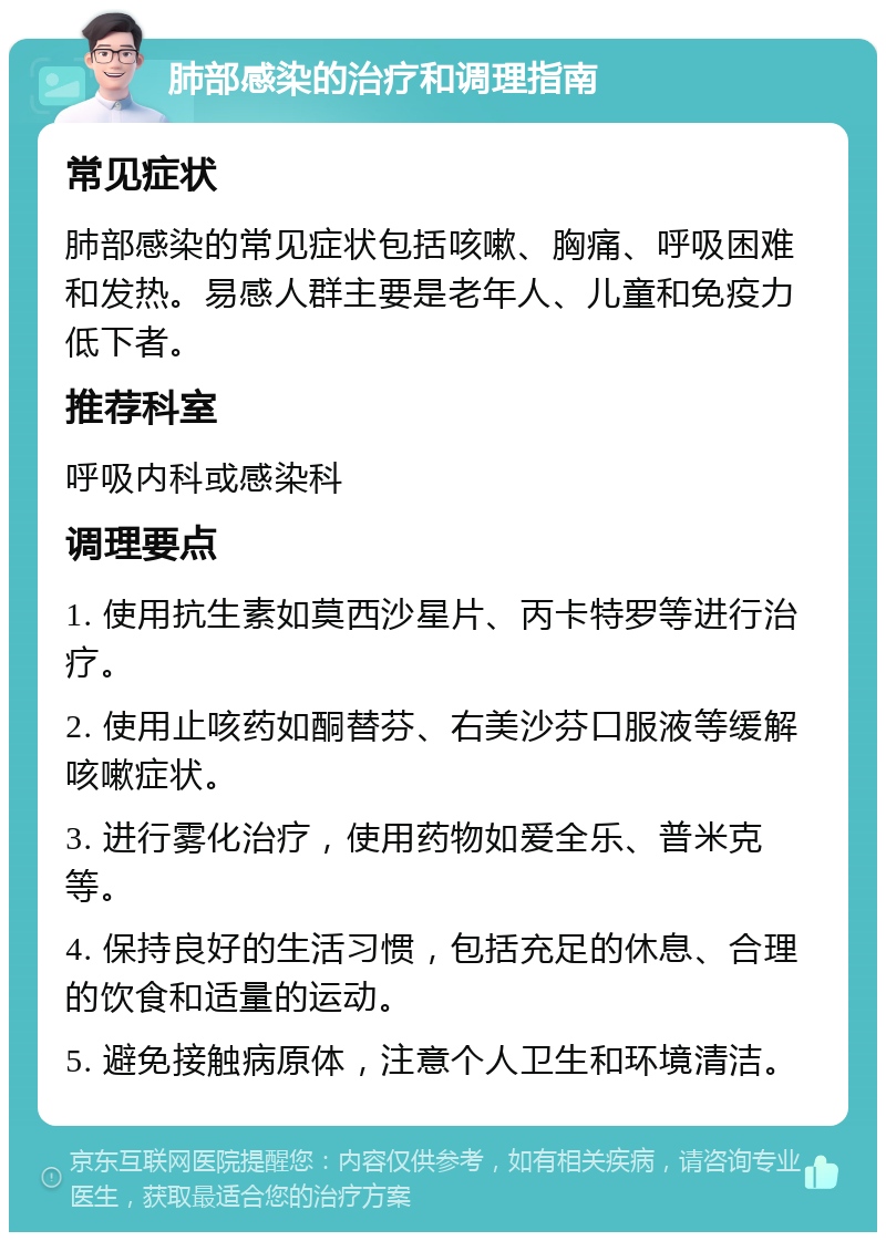 肺部感染的治疗和调理指南 常见症状 肺部感染的常见症状包括咳嗽、胸痛、呼吸困难和发热。易感人群主要是老年人、儿童和免疫力低下者。 推荐科室 呼吸内科或感染科 调理要点 1. 使用抗生素如莫西沙星片、丙卡特罗等进行治疗。 2. 使用止咳药如酮替芬、右美沙芬口服液等缓解咳嗽症状。 3. 进行雾化治疗，使用药物如爱全乐、普米克等。 4. 保持良好的生活习惯，包括充足的休息、合理的饮食和适量的运动。 5. 避免接触病原体，注意个人卫生和环境清洁。