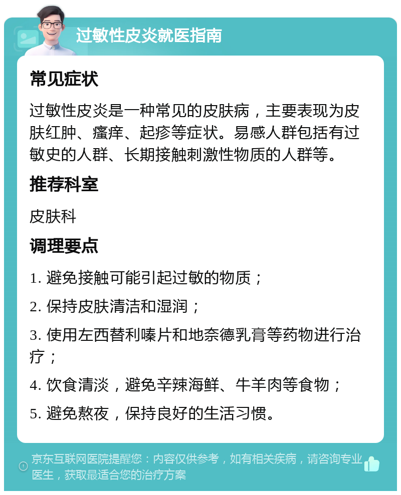 过敏性皮炎就医指南 常见症状 过敏性皮炎是一种常见的皮肤病，主要表现为皮肤红肿、瘙痒、起疹等症状。易感人群包括有过敏史的人群、长期接触刺激性物质的人群等。 推荐科室 皮肤科 调理要点 1. 避免接触可能引起过敏的物质； 2. 保持皮肤清洁和湿润； 3. 使用左西替利嗪片和地奈德乳膏等药物进行治疗； 4. 饮食清淡，避免辛辣海鲜、牛羊肉等食物； 5. 避免熬夜，保持良好的生活习惯。