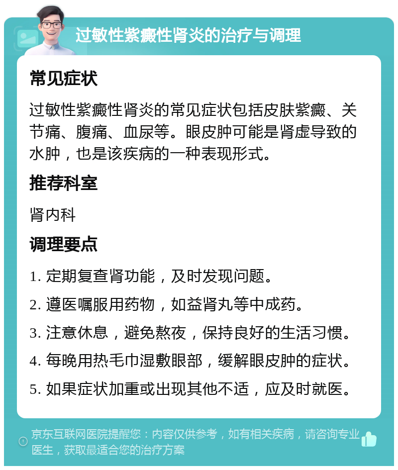 过敏性紫癜性肾炎的治疗与调理 常见症状 过敏性紫癜性肾炎的常见症状包括皮肤紫癜、关节痛、腹痛、血尿等。眼皮肿可能是肾虚导致的水肿，也是该疾病的一种表现形式。 推荐科室 肾内科 调理要点 1. 定期复查肾功能，及时发现问题。 2. 遵医嘱服用药物，如益肾丸等中成药。 3. 注意休息，避免熬夜，保持良好的生活习惯。 4. 每晚用热毛巾湿敷眼部，缓解眼皮肿的症状。 5. 如果症状加重或出现其他不适，应及时就医。