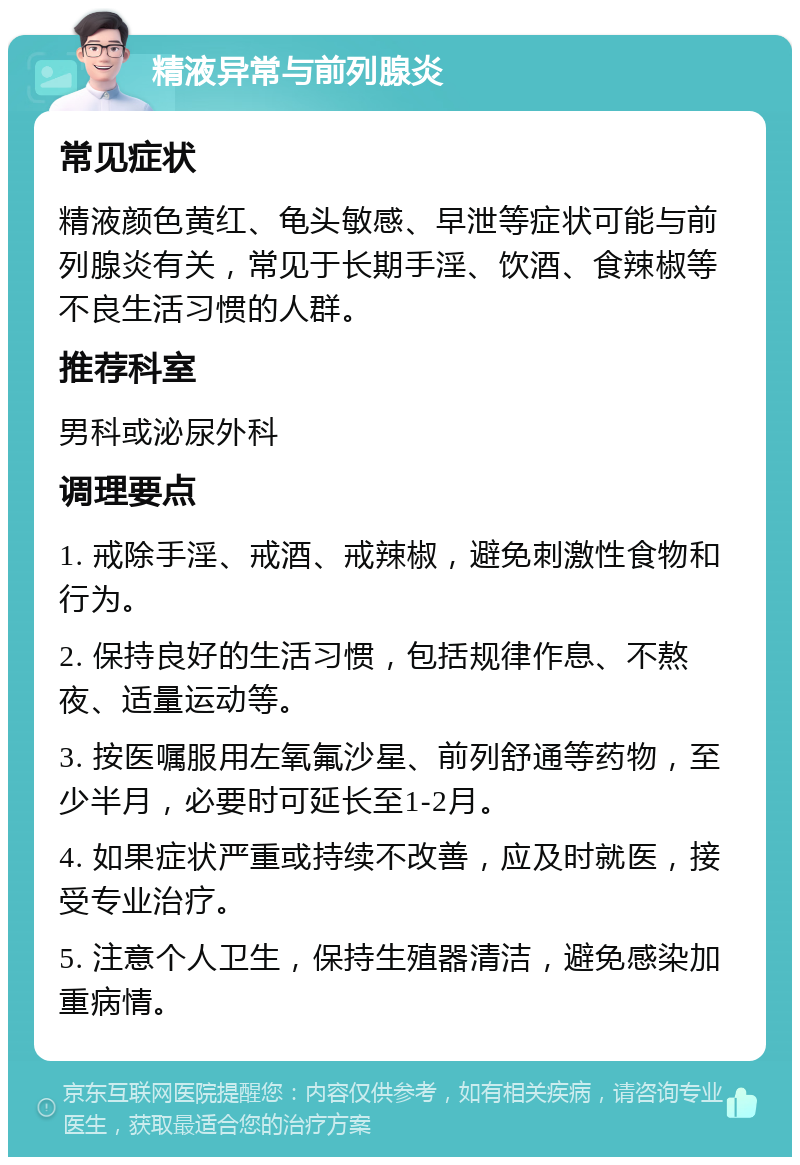 精液异常与前列腺炎 常见症状 精液颜色黄红、龟头敏感、早泄等症状可能与前列腺炎有关，常见于长期手淫、饮酒、食辣椒等不良生活习惯的人群。 推荐科室 男科或泌尿外科 调理要点 1. 戒除手淫、戒酒、戒辣椒，避免刺激性食物和行为。 2. 保持良好的生活习惯，包括规律作息、不熬夜、适量运动等。 3. 按医嘱服用左氧氟沙星、前列舒通等药物，至少半月，必要时可延长至1-2月。 4. 如果症状严重或持续不改善，应及时就医，接受专业治疗。 5. 注意个人卫生，保持生殖器清洁，避免感染加重病情。