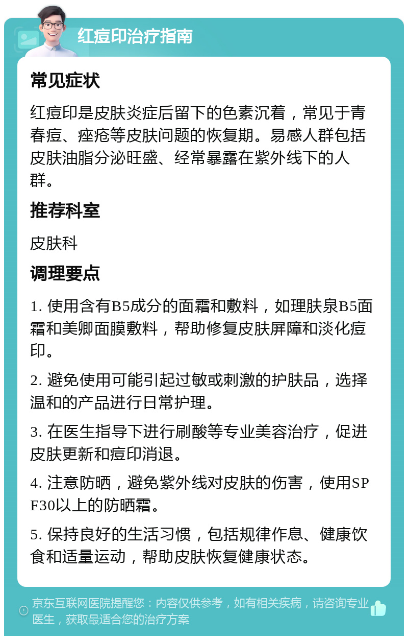 红痘印治疗指南 常见症状 红痘印是皮肤炎症后留下的色素沉着，常见于青春痘、痤疮等皮肤问题的恢复期。易感人群包括皮肤油脂分泌旺盛、经常暴露在紫外线下的人群。 推荐科室 皮肤科 调理要点 1. 使用含有B5成分的面霜和敷料，如理肤泉B5面霜和美卿面膜敷料，帮助修复皮肤屏障和淡化痘印。 2. 避免使用可能引起过敏或刺激的护肤品，选择温和的产品进行日常护理。 3. 在医生指导下进行刷酸等专业美容治疗，促进皮肤更新和痘印消退。 4. 注意防晒，避免紫外线对皮肤的伤害，使用SPF30以上的防晒霜。 5. 保持良好的生活习惯，包括规律作息、健康饮食和适量运动，帮助皮肤恢复健康状态。