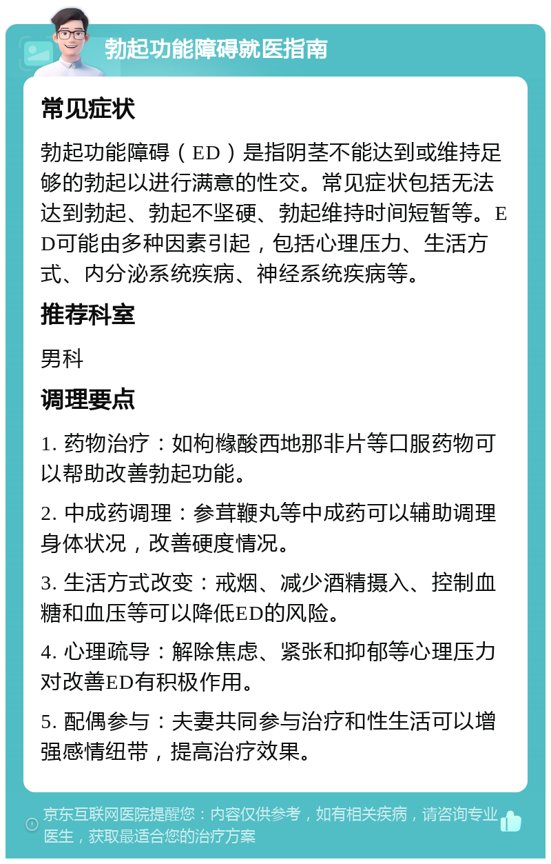 勃起功能障碍就医指南 常见症状 勃起功能障碍（ED）是指阴茎不能达到或维持足够的勃起以进行满意的性交。常见症状包括无法达到勃起、勃起不坚硬、勃起维持时间短暂等。ED可能由多种因素引起，包括心理压力、生活方式、内分泌系统疾病、神经系统疾病等。 推荐科室 男科 调理要点 1. 药物治疗：如枸橼酸西地那非片等口服药物可以帮助改善勃起功能。 2. 中成药调理：参茸鞭丸等中成药可以辅助调理身体状况，改善硬度情况。 3. 生活方式改变：戒烟、减少酒精摄入、控制血糖和血压等可以降低ED的风险。 4. 心理疏导：解除焦虑、紧张和抑郁等心理压力对改善ED有积极作用。 5. 配偶参与：夫妻共同参与治疗和性生活可以增强感情纽带，提高治疗效果。