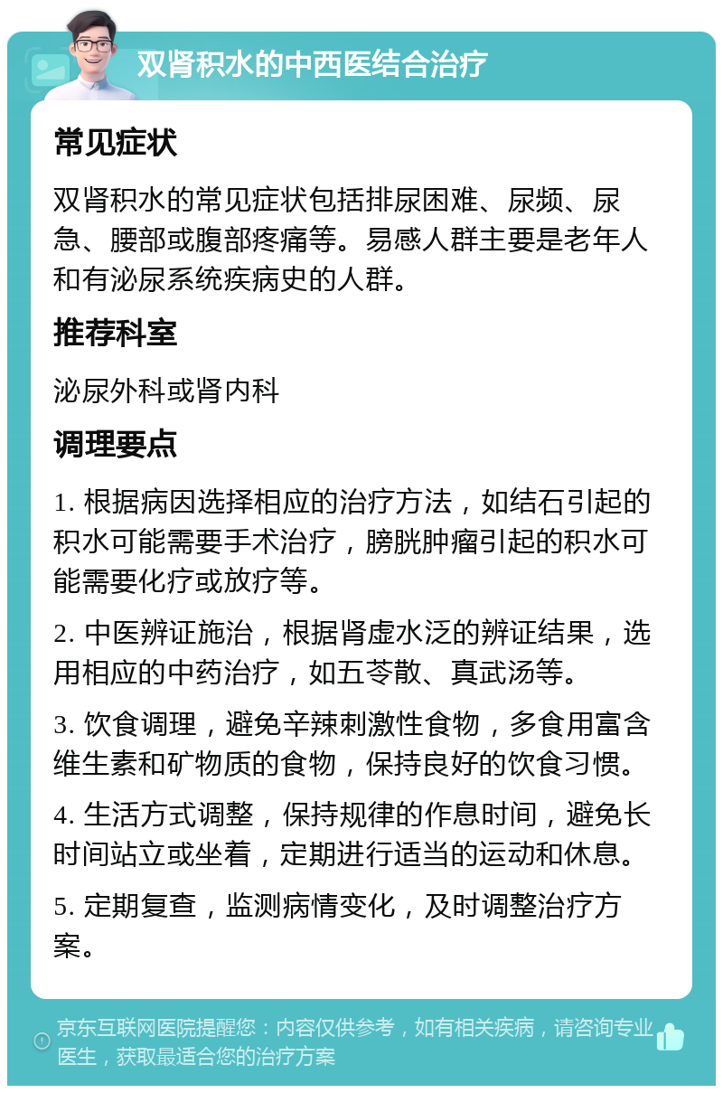 双肾积水的中西医结合治疗 常见症状 双肾积水的常见症状包括排尿困难、尿频、尿急、腰部或腹部疼痛等。易感人群主要是老年人和有泌尿系统疾病史的人群。 推荐科室 泌尿外科或肾内科 调理要点 1. 根据病因选择相应的治疗方法，如结石引起的积水可能需要手术治疗，膀胱肿瘤引起的积水可能需要化疗或放疗等。 2. 中医辨证施治，根据肾虚水泛的辨证结果，选用相应的中药治疗，如五苓散、真武汤等。 3. 饮食调理，避免辛辣刺激性食物，多食用富含维生素和矿物质的食物，保持良好的饮食习惯。 4. 生活方式调整，保持规律的作息时间，避免长时间站立或坐着，定期进行适当的运动和休息。 5. 定期复查，监测病情变化，及时调整治疗方案。