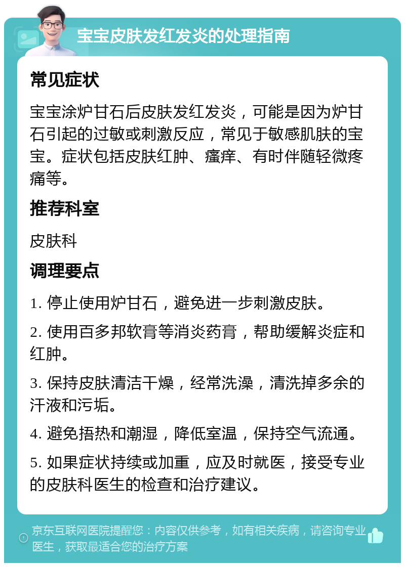 宝宝皮肤发红发炎的处理指南 常见症状 宝宝涂炉甘石后皮肤发红发炎，可能是因为炉甘石引起的过敏或刺激反应，常见于敏感肌肤的宝宝。症状包括皮肤红肿、瘙痒、有时伴随轻微疼痛等。 推荐科室 皮肤科 调理要点 1. 停止使用炉甘石，避免进一步刺激皮肤。 2. 使用百多邦软膏等消炎药膏，帮助缓解炎症和红肿。 3. 保持皮肤清洁干燥，经常洗澡，清洗掉多余的汗液和污垢。 4. 避免捂热和潮湿，降低室温，保持空气流通。 5. 如果症状持续或加重，应及时就医，接受专业的皮肤科医生的检查和治疗建议。