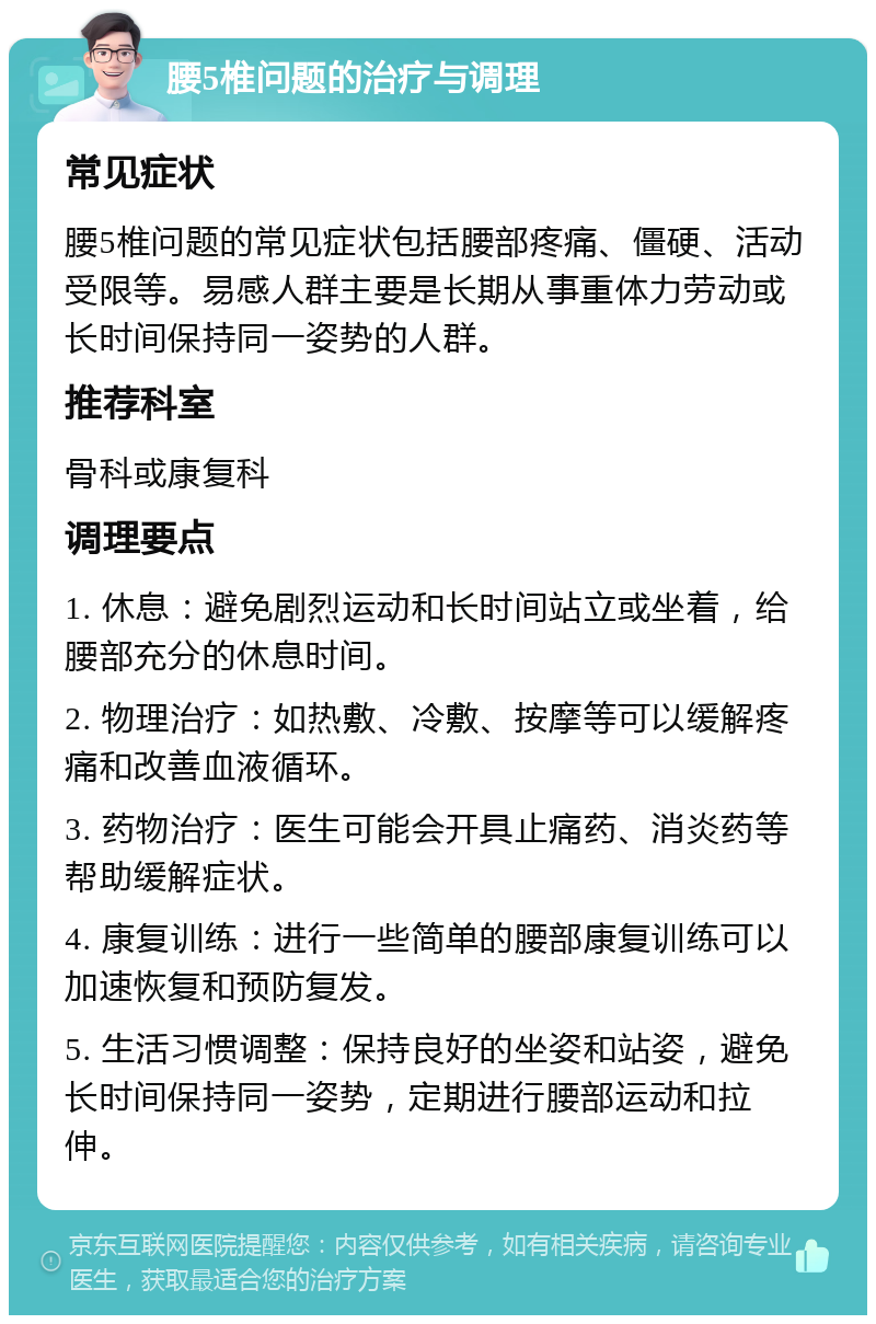 腰5椎问题的治疗与调理 常见症状 腰5椎问题的常见症状包括腰部疼痛、僵硬、活动受限等。易感人群主要是长期从事重体力劳动或长时间保持同一姿势的人群。 推荐科室 骨科或康复科 调理要点 1. 休息：避免剧烈运动和长时间站立或坐着，给腰部充分的休息时间。 2. 物理治疗：如热敷、冷敷、按摩等可以缓解疼痛和改善血液循环。 3. 药物治疗：医生可能会开具止痛药、消炎药等帮助缓解症状。 4. 康复训练：进行一些简单的腰部康复训练可以加速恢复和预防复发。 5. 生活习惯调整：保持良好的坐姿和站姿，避免长时间保持同一姿势，定期进行腰部运动和拉伸。