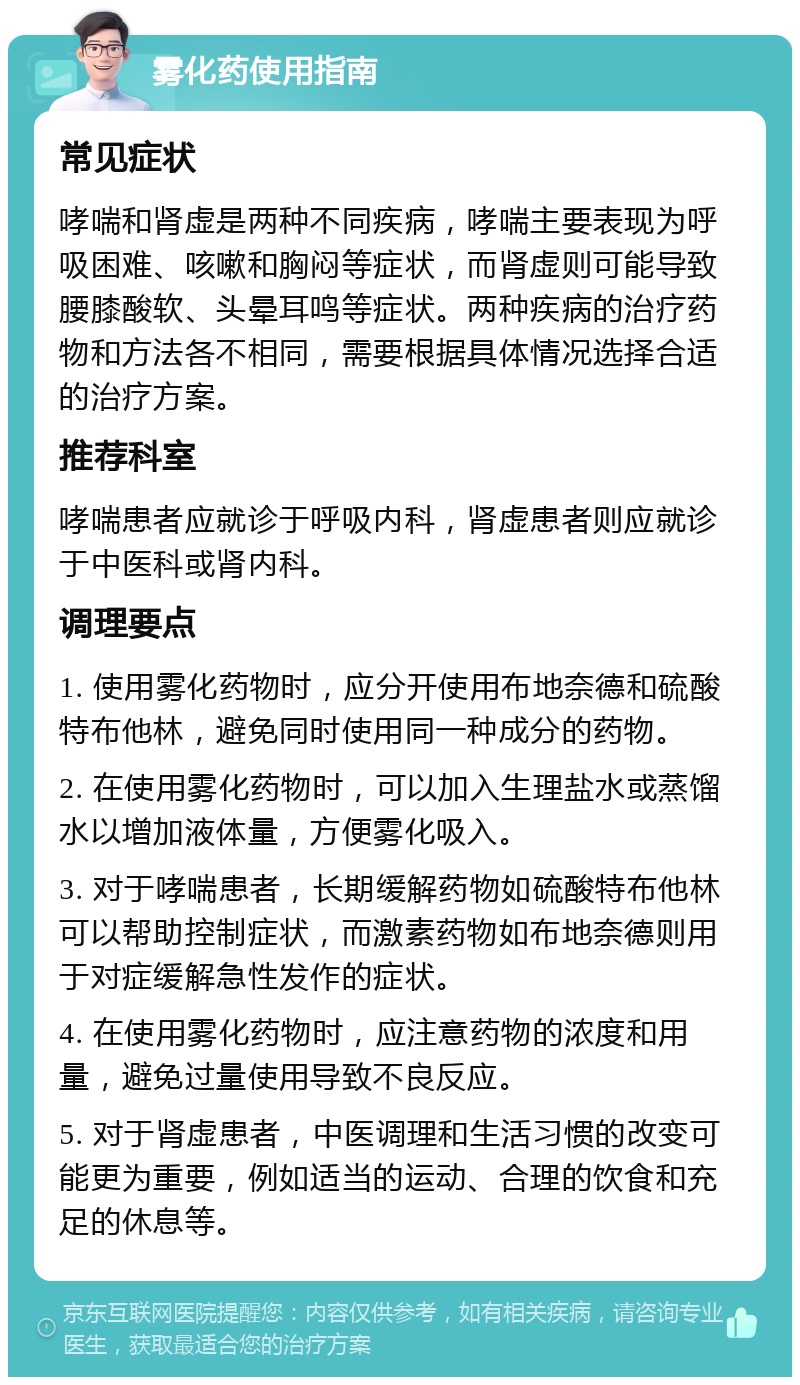 雾化药使用指南 常见症状 哮喘和肾虚是两种不同疾病，哮喘主要表现为呼吸困难、咳嗽和胸闷等症状，而肾虚则可能导致腰膝酸软、头晕耳鸣等症状。两种疾病的治疗药物和方法各不相同，需要根据具体情况选择合适的治疗方案。 推荐科室 哮喘患者应就诊于呼吸内科，肾虚患者则应就诊于中医科或肾内科。 调理要点 1. 使用雾化药物时，应分开使用布地奈德和硫酸特布他林，避免同时使用同一种成分的药物。 2. 在使用雾化药物时，可以加入生理盐水或蒸馏水以增加液体量，方便雾化吸入。 3. 对于哮喘患者，长期缓解药物如硫酸特布他林可以帮助控制症状，而激素药物如布地奈德则用于对症缓解急性发作的症状。 4. 在使用雾化药物时，应注意药物的浓度和用量，避免过量使用导致不良反应。 5. 对于肾虚患者，中医调理和生活习惯的改变可能更为重要，例如适当的运动、合理的饮食和充足的休息等。