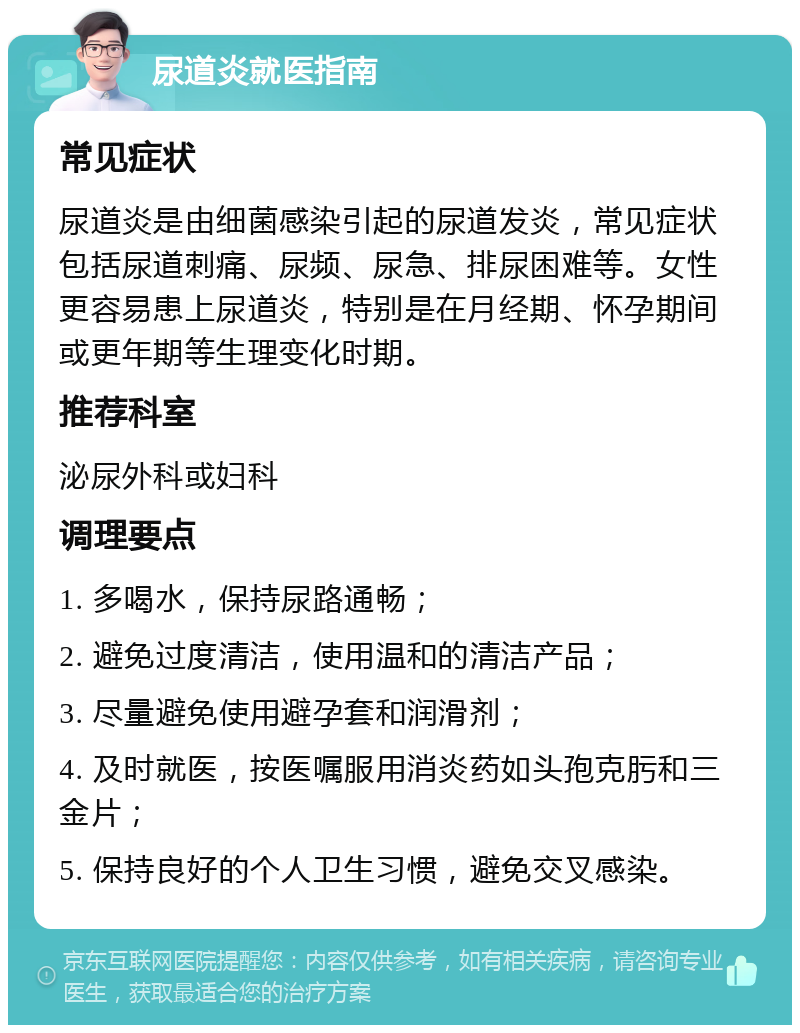 尿道炎就医指南 常见症状 尿道炎是由细菌感染引起的尿道发炎，常见症状包括尿道刺痛、尿频、尿急、排尿困难等。女性更容易患上尿道炎，特别是在月经期、怀孕期间或更年期等生理变化时期。 推荐科室 泌尿外科或妇科 调理要点 1. 多喝水，保持尿路通畅； 2. 避免过度清洁，使用温和的清洁产品； 3. 尽量避免使用避孕套和润滑剂； 4. 及时就医，按医嘱服用消炎药如头孢克肟和三金片； 5. 保持良好的个人卫生习惯，避免交叉感染。