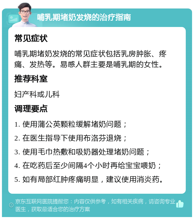 哺乳期堵奶发烧的治疗指南 常见症状 哺乳期堵奶发烧的常见症状包括乳房肿胀、疼痛、发热等。易感人群主要是哺乳期的女性。 推荐科室 妇产科或儿科 调理要点 1. 使用蒲公英颗粒缓解堵奶问题； 2. 在医生指导下使用布洛芬退烧； 3. 使用毛巾热敷和吸奶器处理堵奶问题； 4. 在吃药后至少间隔4个小时再给宝宝喂奶； 5. 如有局部红肿疼痛明显，建议使用消炎药。