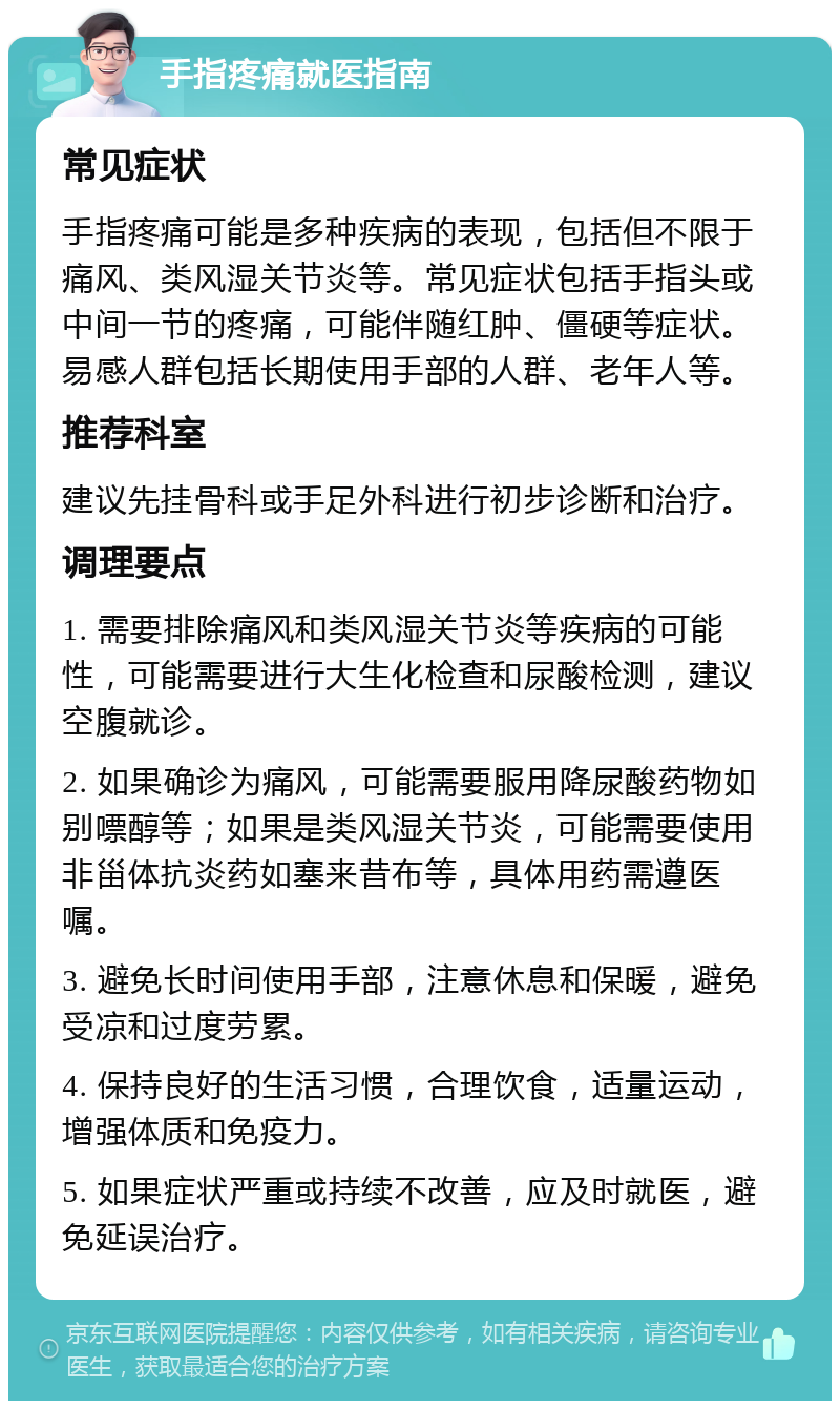 手指疼痛就医指南 常见症状 手指疼痛可能是多种疾病的表现，包括但不限于痛风、类风湿关节炎等。常见症状包括手指头或中间一节的疼痛，可能伴随红肿、僵硬等症状。易感人群包括长期使用手部的人群、老年人等。 推荐科室 建议先挂骨科或手足外科进行初步诊断和治疗。 调理要点 1. 需要排除痛风和类风湿关节炎等疾病的可能性，可能需要进行大生化检查和尿酸检测，建议空腹就诊。 2. 如果确诊为痛风，可能需要服用降尿酸药物如别嘌醇等；如果是类风湿关节炎，可能需要使用非甾体抗炎药如塞来昔布等，具体用药需遵医嘱。 3. 避免长时间使用手部，注意休息和保暖，避免受凉和过度劳累。 4. 保持良好的生活习惯，合理饮食，适量运动，增强体质和免疫力。 5. 如果症状严重或持续不改善，应及时就医，避免延误治疗。