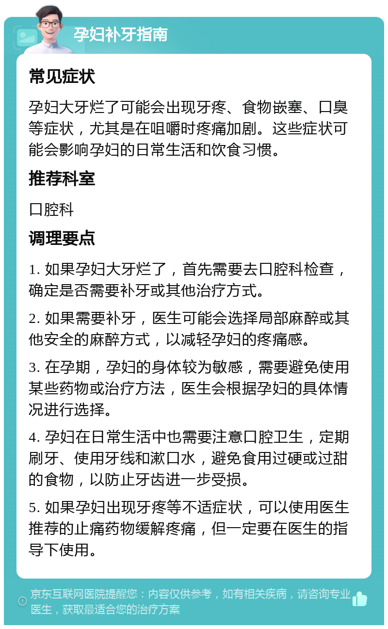 孕妇补牙指南 常见症状 孕妇大牙烂了可能会出现牙疼、食物嵌塞、口臭等症状，尤其是在咀嚼时疼痛加剧。这些症状可能会影响孕妇的日常生活和饮食习惯。 推荐科室 口腔科 调理要点 1. 如果孕妇大牙烂了，首先需要去口腔科检查，确定是否需要补牙或其他治疗方式。 2. 如果需要补牙，医生可能会选择局部麻醉或其他安全的麻醉方式，以减轻孕妇的疼痛感。 3. 在孕期，孕妇的身体较为敏感，需要避免使用某些药物或治疗方法，医生会根据孕妇的具体情况进行选择。 4. 孕妇在日常生活中也需要注意口腔卫生，定期刷牙、使用牙线和漱口水，避免食用过硬或过甜的食物，以防止牙齿进一步受损。 5. 如果孕妇出现牙疼等不适症状，可以使用医生推荐的止痛药物缓解疼痛，但一定要在医生的指导下使用。