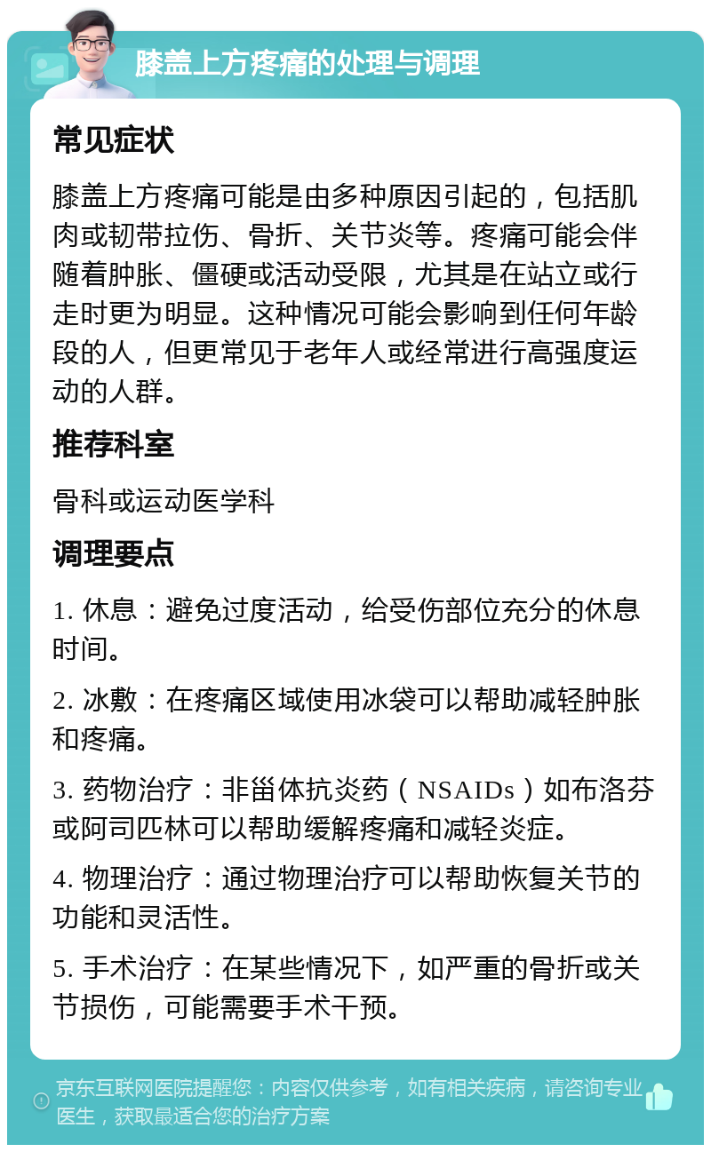 膝盖上方疼痛的处理与调理 常见症状 膝盖上方疼痛可能是由多种原因引起的，包括肌肉或韧带拉伤、骨折、关节炎等。疼痛可能会伴随着肿胀、僵硬或活动受限，尤其是在站立或行走时更为明显。这种情况可能会影响到任何年龄段的人，但更常见于老年人或经常进行高强度运动的人群。 推荐科室 骨科或运动医学科 调理要点 1. 休息：避免过度活动，给受伤部位充分的休息时间。 2. 冰敷：在疼痛区域使用冰袋可以帮助减轻肿胀和疼痛。 3. 药物治疗：非甾体抗炎药（NSAIDs）如布洛芬或阿司匹林可以帮助缓解疼痛和减轻炎症。 4. 物理治疗：通过物理治疗可以帮助恢复关节的功能和灵活性。 5. 手术治疗：在某些情况下，如严重的骨折或关节损伤，可能需要手术干预。