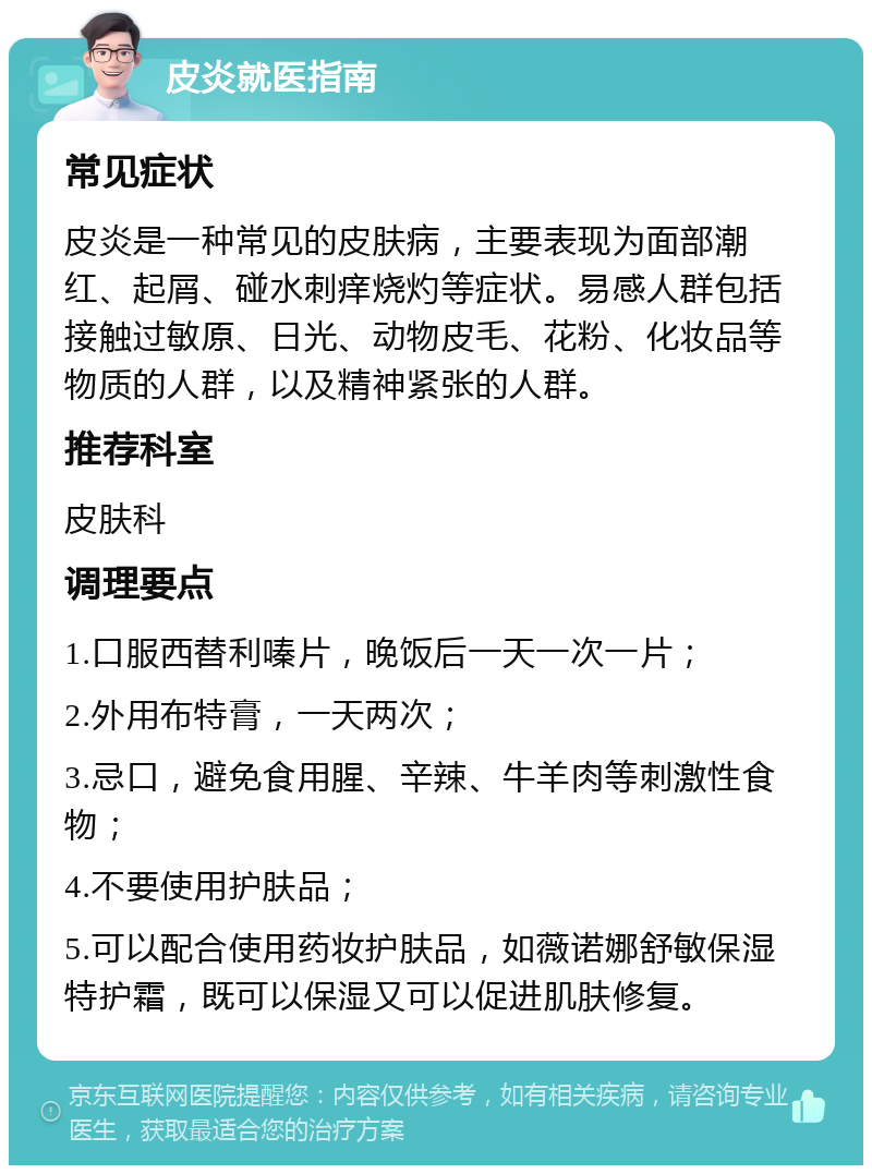 皮炎就医指南 常见症状 皮炎是一种常见的皮肤病，主要表现为面部潮红、起屑、碰水刺痒烧灼等症状。易感人群包括接触过敏原、日光、动物皮毛、花粉、化妆品等物质的人群，以及精神紧张的人群。 推荐科室 皮肤科 调理要点 1.口服西替利嗪片，晚饭后一天一次一片； 2.外用布特膏，一天两次； 3.忌口，避免食用腥、辛辣、牛羊肉等刺激性食物； 4.不要使用护肤品； 5.可以配合使用药妆护肤品，如薇诺娜舒敏保湿特护霜，既可以保湿又可以促进肌肤修复。