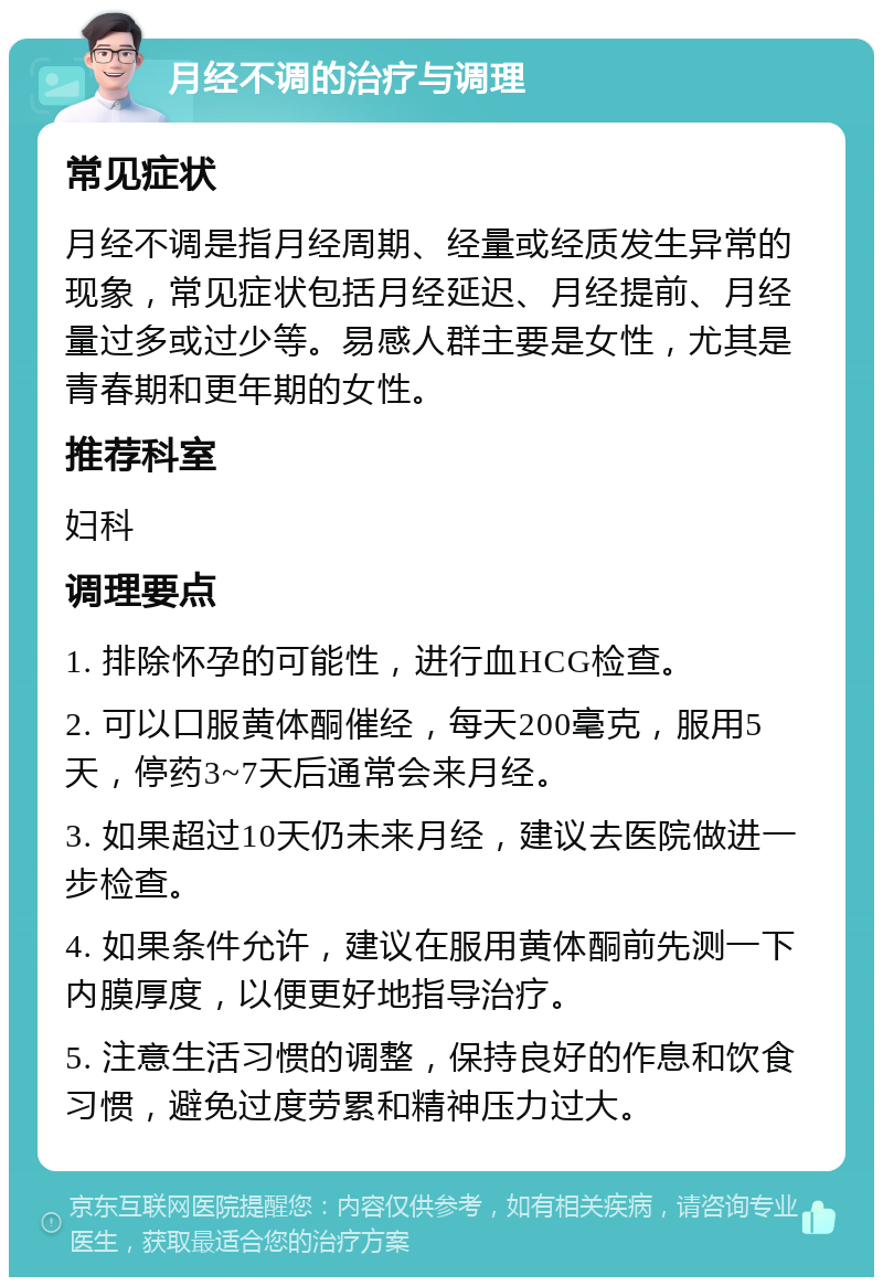 月经不调的治疗与调理 常见症状 月经不调是指月经周期、经量或经质发生异常的现象，常见症状包括月经延迟、月经提前、月经量过多或过少等。易感人群主要是女性，尤其是青春期和更年期的女性。 推荐科室 妇科 调理要点 1. 排除怀孕的可能性，进行血HCG检查。 2. 可以口服黄体酮催经，每天200毫克，服用5天，停药3~7天后通常会来月经。 3. 如果超过10天仍未来月经，建议去医院做进一步检查。 4. 如果条件允许，建议在服用黄体酮前先测一下内膜厚度，以便更好地指导治疗。 5. 注意生活习惯的调整，保持良好的作息和饮食习惯，避免过度劳累和精神压力过大。