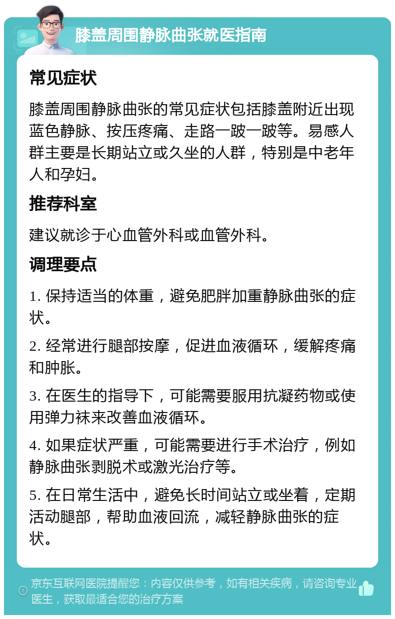 膝盖周围静脉曲张就医指南 常见症状 膝盖周围静脉曲张的常见症状包括膝盖附近出现蓝色静脉、按压疼痛、走路一跛一跛等。易感人群主要是长期站立或久坐的人群，特别是中老年人和孕妇。 推荐科室 建议就诊于心血管外科或血管外科。 调理要点 1. 保持适当的体重，避免肥胖加重静脉曲张的症状。 2. 经常进行腿部按摩，促进血液循环，缓解疼痛和肿胀。 3. 在医生的指导下，可能需要服用抗凝药物或使用弹力袜来改善血液循环。 4. 如果症状严重，可能需要进行手术治疗，例如静脉曲张剥脱术或激光治疗等。 5. 在日常生活中，避免长时间站立或坐着，定期活动腿部，帮助血液回流，减轻静脉曲张的症状。