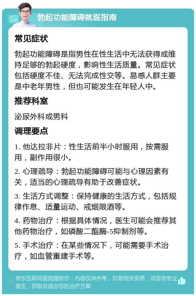 勃起功能障碍就医指南 常见症状 勃起功能障碍是指男性在性生活中无法获得或维持足够的勃起硬度，影响性生活质量。常见症状包括硬度不佳、无法完成性交等。易感人群主要是中老年男性，但也可能发生在年轻人中。 推荐科室 泌尿外科或男科 调理要点 1. 他达拉非片：性生活前半小时服用，按需服用，副作用很小。 2. 心理疏导：勃起功能障碍可能与心理因素有关，适当的心理疏导有助于改善症状。 3. 生活方式调整：保持健康的生活方式，包括规律作息、适量运动、戒烟限酒等。 4. 药物治疗：根据具体情况，医生可能会推荐其他药物治疗，如磷酸二酯酶-5抑制剂等。 5. 手术治疗：在某些情况下，可能需要手术治疗，如血管重建手术等。