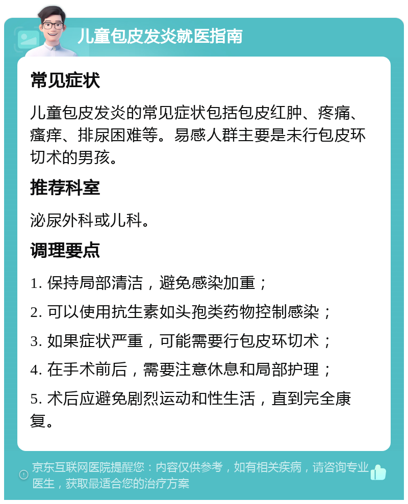 儿童包皮发炎就医指南 常见症状 儿童包皮发炎的常见症状包括包皮红肿、疼痛、瘙痒、排尿困难等。易感人群主要是未行包皮环切术的男孩。 推荐科室 泌尿外科或儿科。 调理要点 1. 保持局部清洁，避免感染加重； 2. 可以使用抗生素如头孢类药物控制感染； 3. 如果症状严重，可能需要行包皮环切术； 4. 在手术前后，需要注意休息和局部护理； 5. 术后应避免剧烈运动和性生活，直到完全康复。