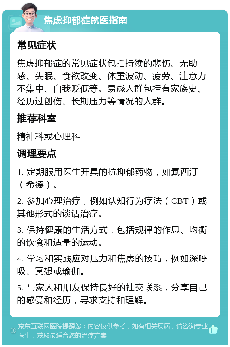 焦虑抑郁症就医指南 常见症状 焦虑抑郁症的常见症状包括持续的悲伤、无助感、失眠、食欲改变、体重波动、疲劳、注意力不集中、自我贬低等。易感人群包括有家族史、经历过创伤、长期压力等情况的人群。 推荐科室 精神科或心理科 调理要点 1. 定期服用医生开具的抗抑郁药物，如氟西汀（希德）。 2. 参加心理治疗，例如认知行为疗法（CBT）或其他形式的谈话治疗。 3. 保持健康的生活方式，包括规律的作息、均衡的饮食和适量的运动。 4. 学习和实践应对压力和焦虑的技巧，例如深呼吸、冥想或瑜伽。 5. 与家人和朋友保持良好的社交联系，分享自己的感受和经历，寻求支持和理解。