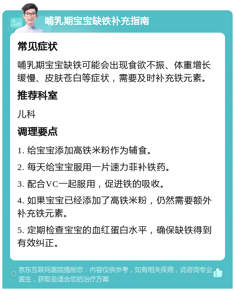 哺乳期宝宝缺铁补充指南 常见症状 哺乳期宝宝缺铁可能会出现食欲不振、体重增长缓慢、皮肤苍白等症状，需要及时补充铁元素。 推荐科室 儿科 调理要点 1. 给宝宝添加高铁米粉作为辅食。 2. 每天给宝宝服用一片速力菲补铁药。 3. 配合VC一起服用，促进铁的吸收。 4. 如果宝宝已经添加了高铁米粉，仍然需要额外补充铁元素。 5. 定期检查宝宝的血红蛋白水平，确保缺铁得到有效纠正。