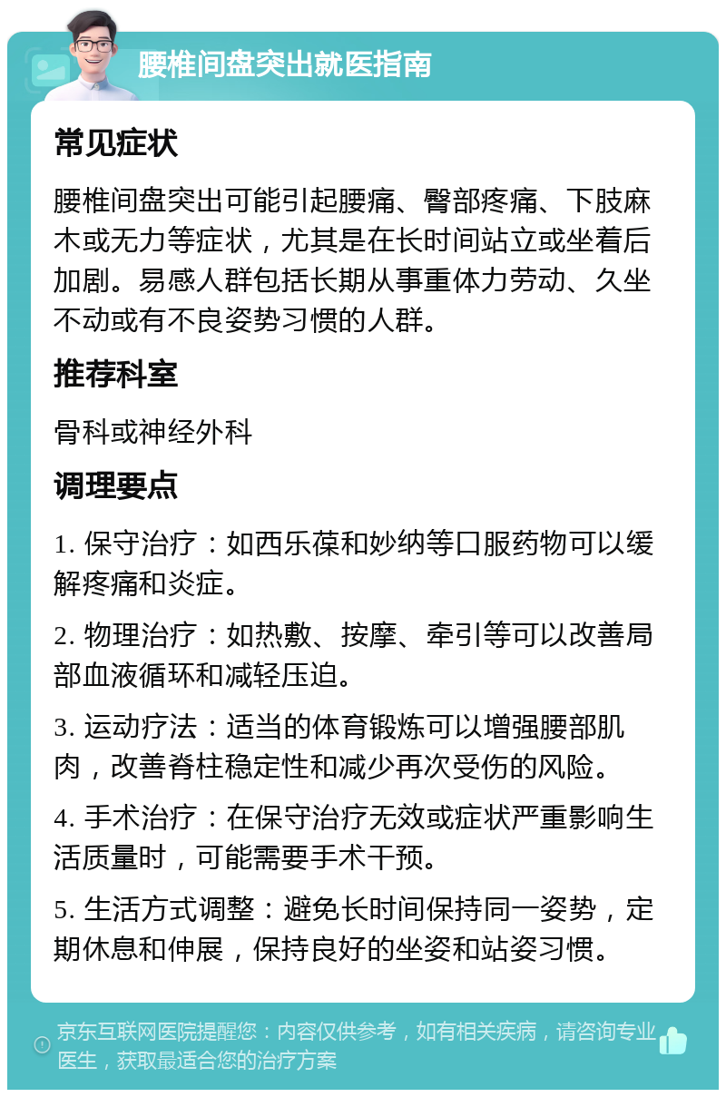 腰椎间盘突出就医指南 常见症状 腰椎间盘突出可能引起腰痛、臀部疼痛、下肢麻木或无力等症状，尤其是在长时间站立或坐着后加剧。易感人群包括长期从事重体力劳动、久坐不动或有不良姿势习惯的人群。 推荐科室 骨科或神经外科 调理要点 1. 保守治疗：如西乐葆和妙纳等口服药物可以缓解疼痛和炎症。 2. 物理治疗：如热敷、按摩、牵引等可以改善局部血液循环和减轻压迫。 3. 运动疗法：适当的体育锻炼可以增强腰部肌肉，改善脊柱稳定性和减少再次受伤的风险。 4. 手术治疗：在保守治疗无效或症状严重影响生活质量时，可能需要手术干预。 5. 生活方式调整：避免长时间保持同一姿势，定期休息和伸展，保持良好的坐姿和站姿习惯。