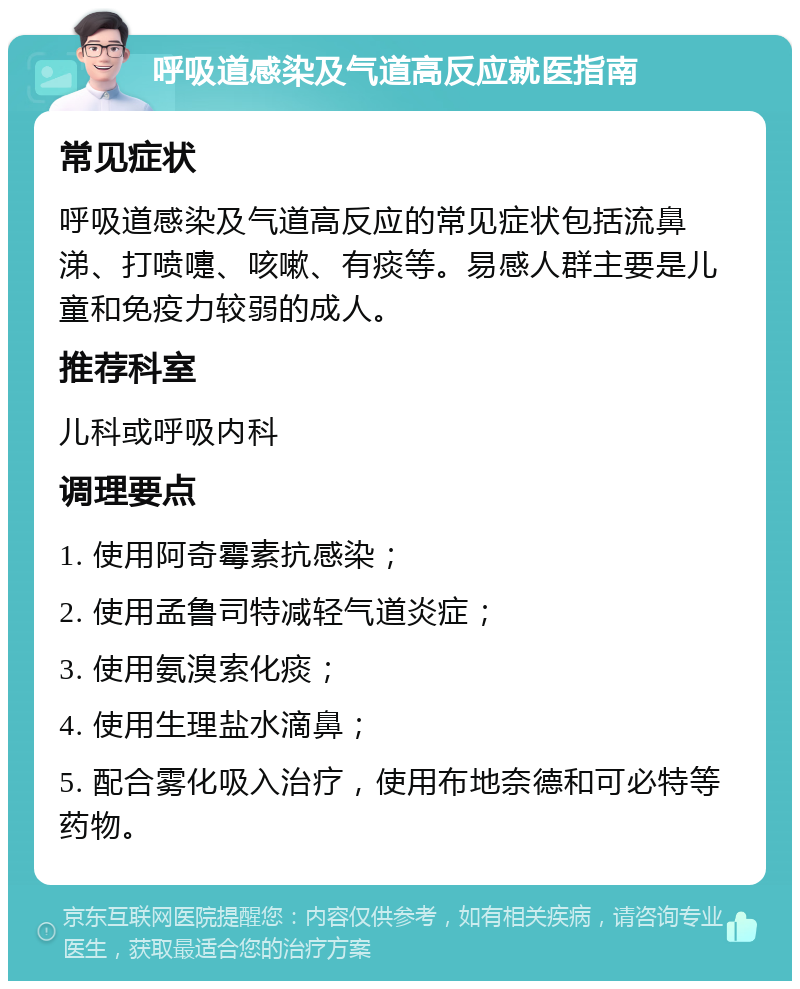 呼吸道感染及气道高反应就医指南 常见症状 呼吸道感染及气道高反应的常见症状包括流鼻涕、打喷嚏、咳嗽、有痰等。易感人群主要是儿童和免疫力较弱的成人。 推荐科室 儿科或呼吸内科 调理要点 1. 使用阿奇霉素抗感染； 2. 使用孟鲁司特减轻气道炎症； 3. 使用氨溴索化痰； 4. 使用生理盐水滴鼻； 5. 配合雾化吸入治疗，使用布地奈德和可必特等药物。